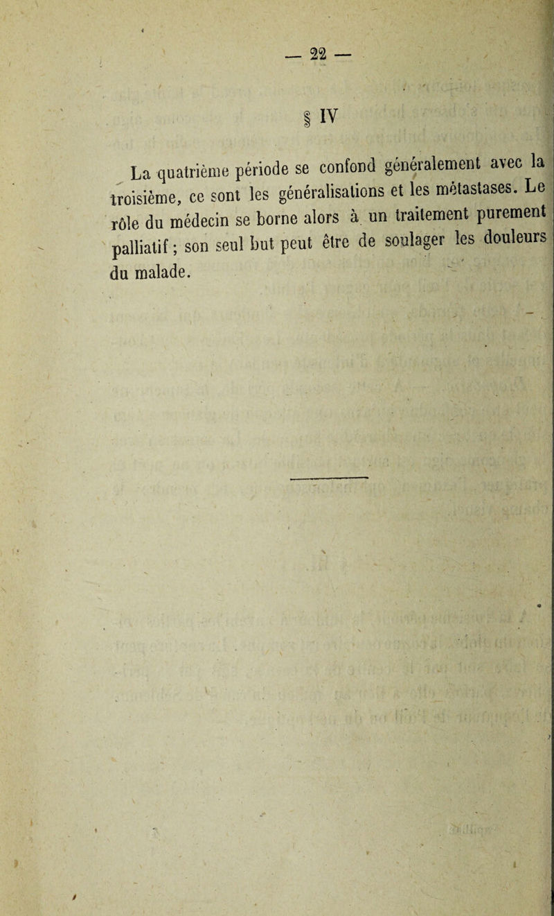 < — TL — ! IV La quatrième période se confond généralement avec la troisième, ce sont les généralisations et les métastasés. Le rôle du médecin se borne alors à un traitement purement palliatif ; son seul but peut être de soulager les douleurs du malade. /