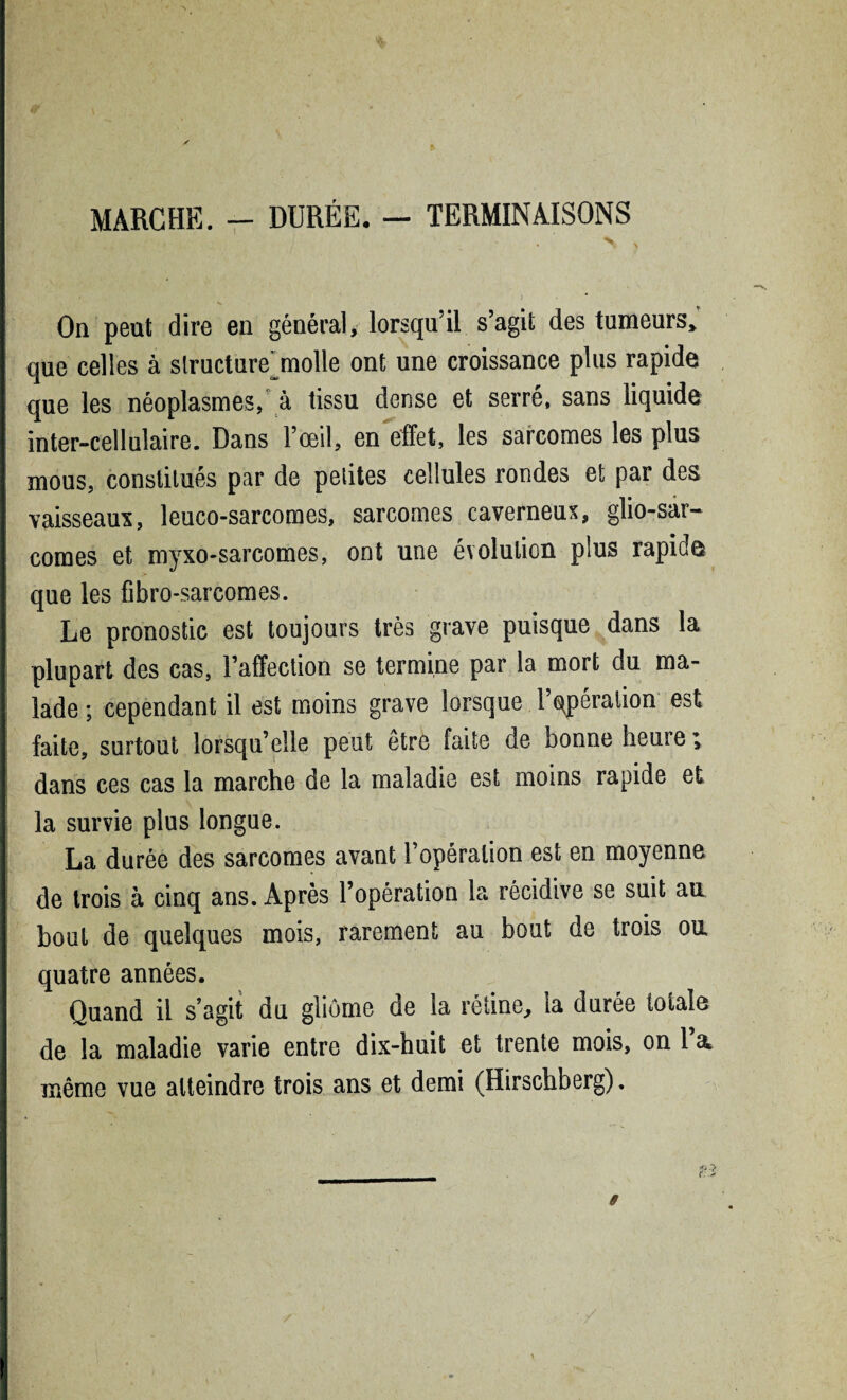 MARCHE. - DURÉE. — TERMINAISONS > > I * . 'v _ •• v ' “ 1 ‘ ) On peut dire en général, lorsqu’il s’agit des tumeurs» que celles à structure^molle ont une croissance plus rapide que les néoplasmes/ à tissu dense et serré, sans liquide inter-cellulaire. Dans l’œil, en effet, les sarcomes les plus mous, constitués par de petites cellules rondes et par des vaisseau*, leuco-sarcomes, sarcomes caverneux, glio-sar- comes et myxo-sarcomes, ont une évolution plus rapide que les fibro-sarcomes. Le pronostic est toujours très grave puisque dans la plupart des cas, l’affection se termine par la mort du ma¬ lade ; cependant il est moins grave lorsque l’opération est faite, surtout lorsqu’elle peut être faite de bonne heure ; dans ces cas la marche de la maladie est moins rapide et la survie plus longue. La durée des sarcomes avant l’opération est en moyenne de trois à cinq ans. Après l’opération la récidive se suit au bout de quelques mois, rarement au bout de trois ou quatre années. Quand il s’agit du gliome de la rétine, la durée totale de la maladie varie entre dix-huit et trente mois, on 1 a même vue atteindre trois ans et demi (Hirschberg).