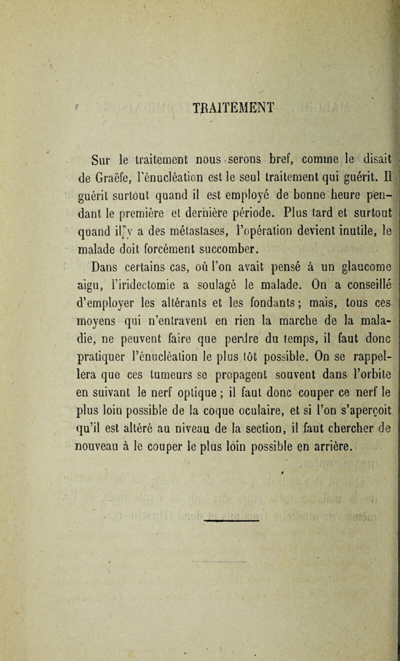 TRAITEMENT Sur le traitement nous serons bref, comme le disait de Graëfe, rénucléation est le seul traitement qui guérit. Il guérit surtout quand il est employé de bonne heure pen¬ dant le première et dernière période. Plus lard et surtout quand iPv a des métastases, l’opération devient inutile, le malade doit forcément succomber. Dans certains cas, où l’on avait pensé à un glaucome aigu, l’iridectomie a soulagé le malade. On a conseillé d’employer les altérants et les fondants ; mais, tous ces moyens qui n’entravent en rien la marche de la mala¬ die, ne peuvent faire que perdre du temps, il faut donc pratiquer l’énucléation le plus lot possible. On se rappel¬ lera que ces tumeurs se propagent souvent dans l’orbite en suivant le nerf optique ; il faut donc couper ce nerf le plus loin possible de la coque oculaire, et si l’on s’aperçoit qu’il est altéré au niveau de la section, il faut chercher de nouveau à le couper le plus loin possible en arrière. )