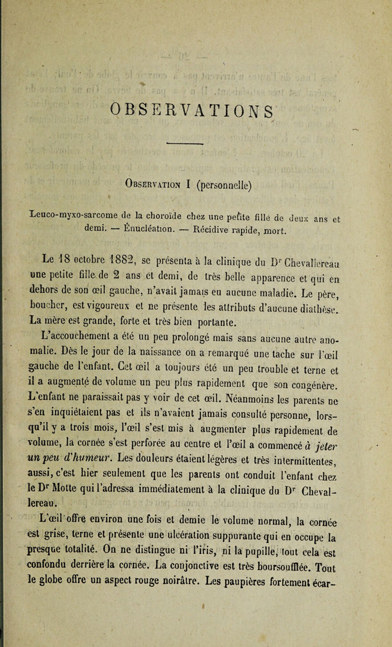 OBSERVATIONS / V *> ’ ■ . . ■ ’ Leuco-myxo-sarcome de la choroïde chez une petite fille de demi. — Énucléation. — Récidive rapide, mort. Observation I (personnelle) deux ans et Le 18 octobre 1882, se présenta à îa clinique du Dr Ghevaïlereau une petite fidevde 2 ans et demi, de très belle apparence et qui en dehors de son œil gauche, n’avait jamais eu aucune maladie. Le père, boucher, est vigoureux et ne présente les attributs d’aucune diathèse. La mère est grande, forte et très bien portante. L’accouchement a été un peu prolongé mais sans aucune autre ano¬ malie. Dès le jour de la naissance on a remarqué une tache sur l’œil gauche de l’enfant. Cet œil a toujours été un peu trouble et terne et il a augmenté de volume un peu plus rapidement que son congénère. L’enfant ne paraissait pas y voir de cet œil. Néanmoins les parents ne s’en inquiétaient pas et ils n’avaient jamais consulté personne, lors¬ qu’il y a trois mois, l’œil s’est mis à augmenter plus rapidement de volume, la cornée s’est perforée au centre et l’œil a commencé à jeter un peu d'humeur. Les douleurs étaient légères et très intermittentes, aussi, c’est hier seulement que les parents ont conduit l’enfant chez le Dr Motte qui l’adressa immédiatement à la clinique du Dr Cheval- lereau. L œil offre environ une fois et demie le volume normal, la cornée est grise, terne et présente une ulcération suppurante qui en occupe la presque totalité. On ne distingue ni l’iris, ni la pupille, tout cela est confondu derrière la cornée. La conjonctive est très boursouflée. Tout le globe offre un aspect rouge noirâtre. Les paupières fortement écar-