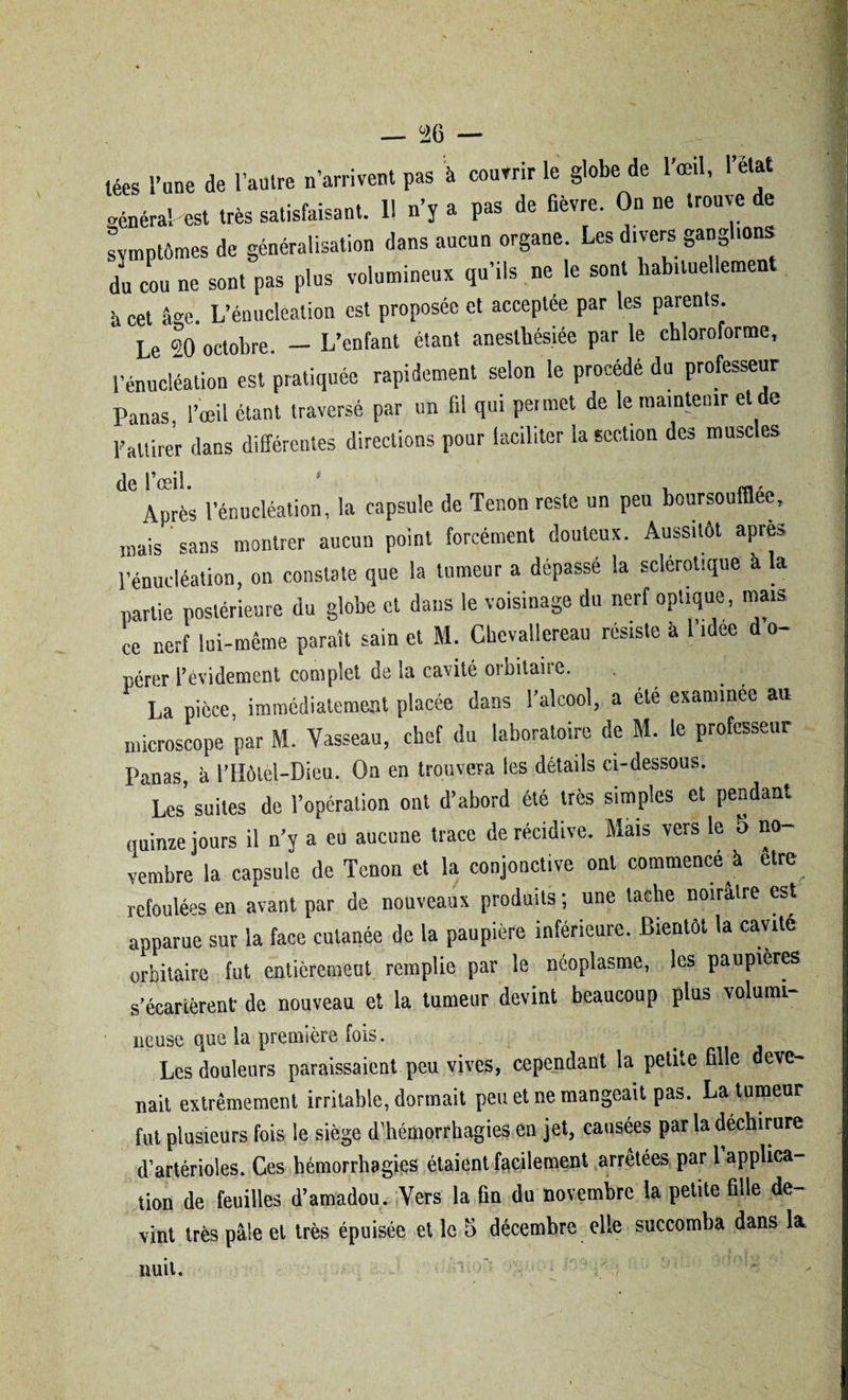 téa, l’une de l’autre n’arrivent pas à couvrir le globe de l’œil, «cnéra! est très satisfaisant. Il n’y a pas de fièvre. On ne trouve de symptômes de généralisation dans aucun organe. Les divers ganghons du cou ne sont pas plus volumineux qu’ils ne le sont habituellement à cet âge. L’énucleation est proposée et acceptée par les parents. Le «0 octobre. — L’enfant étant anesthésiée par le chloroforme, l’énucléation est pratiquée rapidement selon le procédé du professeur Panas, l’oeil étant traversé par un fil qui permet de le maintenir et de l'attirer dans différentes directions pour faciliter la section des muscles Après l’énucléation, la capsule de Tenon reste un peu boursouffiee, mais sans montrer aucun point forcément douteux. Aussitôt apres l’énucléation, on constate que la tumeur a dépassé la sclérotique a la partie postérieure du globe et dans le voisinage du nerf optique , mais ce nerf lui-même paraît sain et M. Cbevallereau résiste à 1 idee d o- pérer l’evidement complet de la cavité oibitaiie. La pièce, immédiatement placée dans l’alcool, a été examinée au microscope par M. Vasseau, chef du laboratoire de M. le professeur Panas, à l’Hôtel-Dieu. On en trouvera les détails ci-dessous. Les suites de l’opération ont d’abord été très simples et pendant quinze jours il n’y a eu aucune trace de récidive. Mais vers le 5 no¬ vembre la capsule de Tenon et la conjonctive ont commencé à etre refoulées en avant par de nouveaux produits ; une tache noirâtre est apparue sur la face cutanée de la paupière inférieure. Bientôt la cavité orbitaire fut entièrement remplie par le néoplasme, les paupières s’écartèrent- de nouveau et la tumeur devint beaucoup plus volumi- lieuse que la première fois. Les douleurs paraissaient peu vives, cependant la petite fille deve¬ nait extrêmement irritable, dormait peu et ne mangeait pas. La tumeur fut plusieurs fois le siège d’hémorrhagies en jet, causées par la déchirure d’artérioles. Ces hémorrhagies étaient facilement arrêtées par 1 applica¬ tion de feuilles d’amadou. Vers la fin du novembre la petite fille de¬ vint très pâle et très épuisée et le 5 décembre elle succomba dans la nuit.