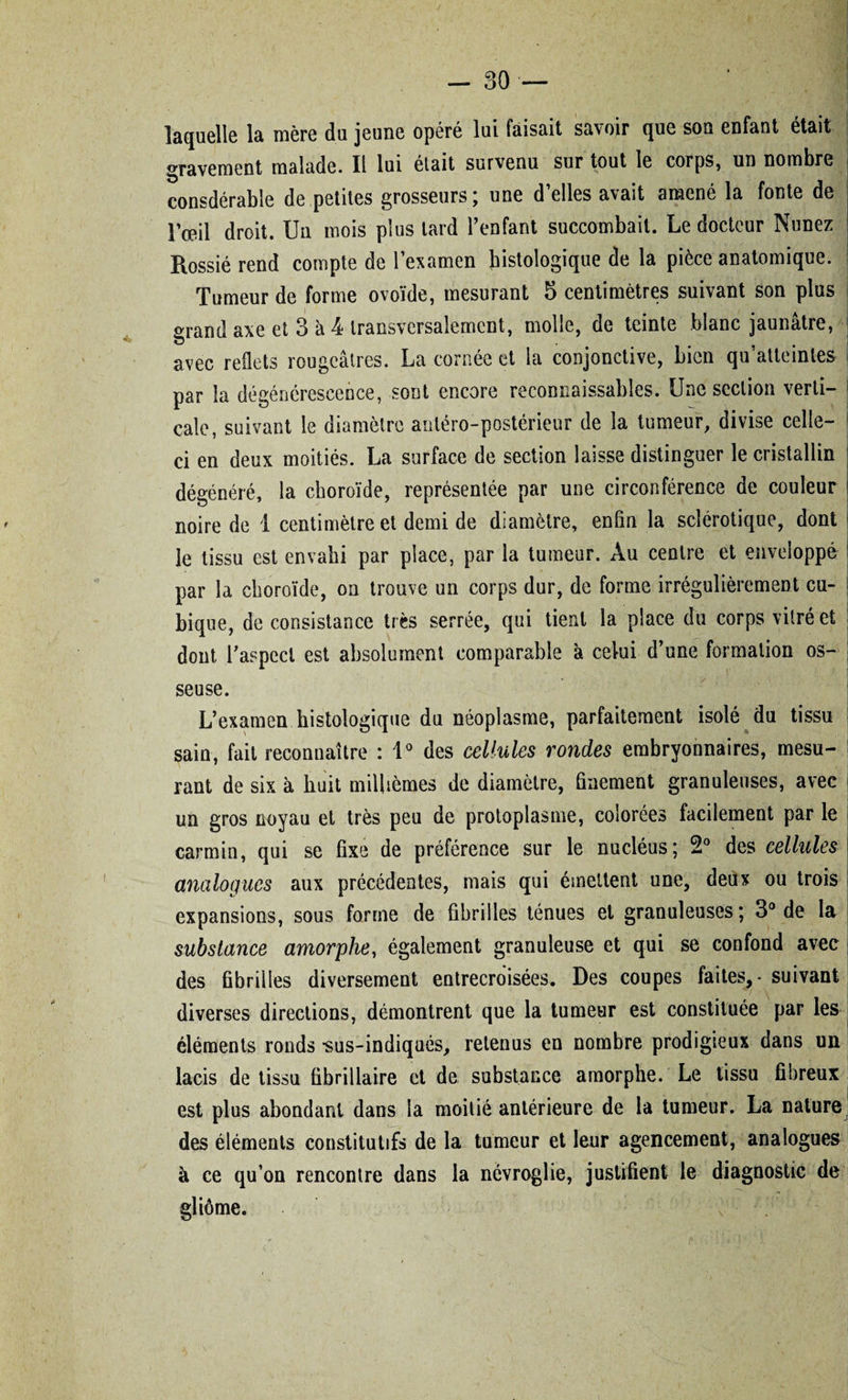 laquelle la mère du jeune opéré lui faisait savoir que son enfant était gravement malade. Il lui était survenu sur tout le corps, un nombre consdérable de petites grosseurs; une d’elles avait amené la fonte de l’œil droit. Un mois plus tard l’enfant succombait. Le docteur Nunez Rossié rend compte de l’examen histologique de la pièce anatomique. Tumeur de forme ovoïde, mesurant 5 centimètres suivant son plus grand axe et 3 à 4 transversalement, molle, de teinte blanc jaunâtre, avec reflets rougeâtres. La cornée et la conjonctive, bien qu’atteintes par la dégénérescence, sont encore reconnaissables. Une section verti¬ cale, suivant le diamètre antéro-postérieur de la tumeur, divise celle- 1 ci en deux moitiés. La surface de section laisse distinguer le cristallin dégénéré, la choroïde, représentée par une circonférence de couleur noire de ï centimètre et demi de diamètre, enfin la sclérotique, dont le tissu est envahi par place, par la tumeur. Au centre et enveloppé par la choroïde, on trouve un corps dur, de forme irrégulièrement cu¬ bique, de consistance très serrée, qui tient la place du corps vitré et dont l'aspect est absolument comparable à celui d’une formation os¬ seuse. L’examen histologique du néoplasme, parfaitement isolé du tissu sain, fait reconnaître : 1° des cellules rondes embryonnaires, mesu¬ rant de six à huit millièmes de diamètre, finement granuleuses, avec un gros noyau et très peu de protoplasme, colorées facilement par le carmin, qui se fixe de préférence sur le nucléus; 2° des cellules analogues aux précédentes, mais qui émettent une, deux ou trois expansions, sous forme de fibrilles ténues et granuleuses; 3° de la substance amorphe, également granuleuse et qui se confond avec des fibrilles diversement entrecroisées. Des coupes faites, - suivant diverses directions, démontrent que la tumeur est constituée par les éléments ronds -sus-indiqués, retenus en nombre prodigieux dans un lacis de tissu fibrillaire et de substance amorphe. Le tissu fibreux est plus abondant dans la moitié antérieure de la tumeur. La nature des éléments constitutifs de la tumeur et leur agencement, analogues à ce qu’on rencontre dans la névroglie, justifient le diagnostic de gliôme.