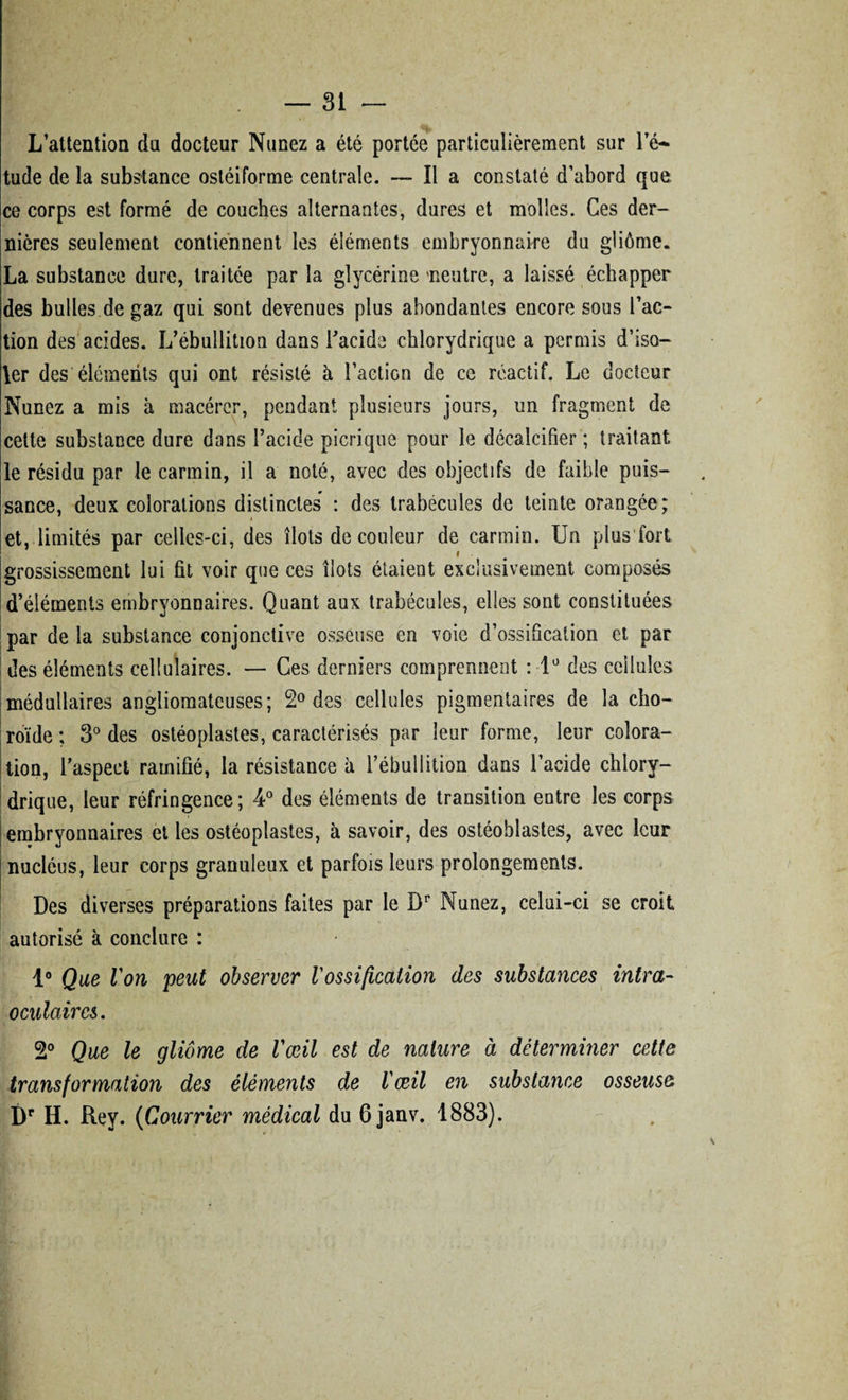 L’attention du docteur Nunez a été portée particulièrement sur le-* tude de la substance osléiforme centrale. —- Il a constaté d’abord que ce corps est formé de couches alternantes, dures et molles. Ces der¬ nières seulement contiennent les éléments embryonnaire du gliôme. La substance dure, traitée par la glycérine 'neutre, a laissé échapper des bulles de gaz qui sont devenues plus abondantes encore sous l’ac¬ tion des acides. L’ébullition dans l’acide chlorydrique a permis d’iso¬ ler des éléments qui ont résisté à l’action de ce réactif. Le docteur Nunez a mis à macérer, pendant plusieurs jours, un fragment de cette substance dure dons l’acide picrique pour le décalcifier ; traitant le résidu par le carmin, il a noté, avec des objectifs de faible puis¬ sance, deux colorations distinctes : des trabécules de teinte orangée; et, limités par celles-ci, des îlots de couleur de carmin. Un plus fort grossissement lui fit voir que ces îlots étaient exclusivement composés d’éléments embryonnaires. Quant aux trabécules, elles sont constituées par de la substance conjonctive osseuse en voie d’ossification et par des éléments cellulaires. — Ces derniers comprennent : lü des cellules médullaires angliomateuses; 2° des cellules pigmentaires de la cho¬ roïde ; 3° des ostéoplastes, caractérisés par leur forme, leur colora¬ tion, l’aspect ramifié, la résistance à l’ébullition dans l’acide chlory- drique, leur réfringence; 4° des éléments de transition entre les corps embryonnaires et les ostéoplastes, à savoir, des ostéoblastes, avec leur nucléus, leur corps granuleux et parfois leurs prolongements. Des diverses préparations faites par le Dr Nunez, celui-ci se croit autorisé à conclure : 1° Que Von peut observer Vossification des substances intra- oculaires. 2° Que le gliôme de l'œil est de nature à déterminer cette transformation des éléments de l'œil en substance osseuse Dr H. Rey. (Courrier médical du 6janv. 1883).