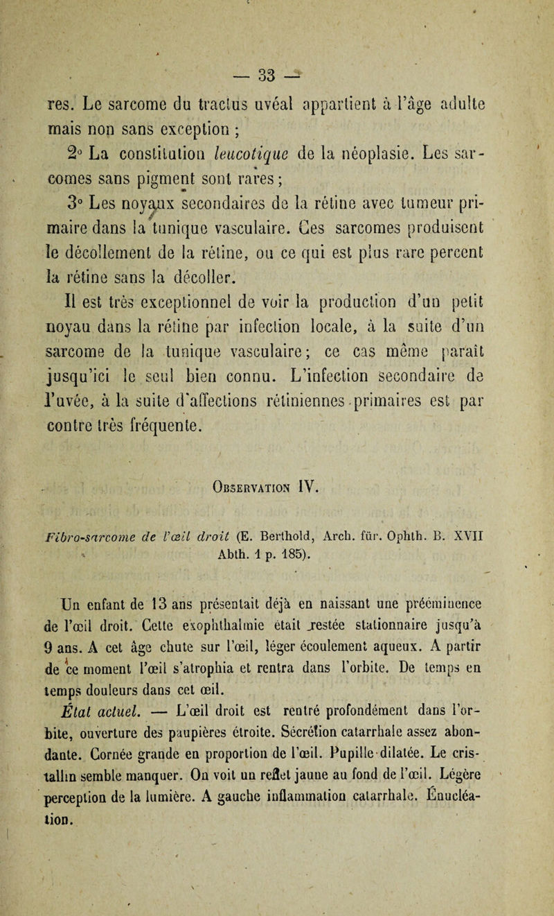 res. Le sarcome du tractus uvéal appartient à-l’âge adulte mais non sans exception ; 2° La constitution leucotique de la néoplasie. Les sar¬ comes sans pigment sont rares ; maire dans la tunique vasculaire. Ces sarcomes produisent le décollement de la rétine, ou ce qui est plus rare percent la rétine sans la décoller. Il est très exceptionnel de voir la production d’on petit noyau dans la rétine par infection locale, à la suite d’un sarcome de la tunique vasculaire; ce cas même paraît jusqu’ici le seul bien connu. L’infection secondaire de l’uvéc, à la suite d'affections rétiniennes primaires est par contre très fréquente. Observation IV. Fibrosarcome de l'œil droit (E. Berthold, Arch. für. Ophth. B. XVII * Abth. 1 p. 185). Un enfant de 13 ans présentait déjà en naissant une prééminence de l’œil droit. Celte exophtliaimie était jrestée stationnaire jusqu'à 9 ans. A cet âge chute sur l’œil, léger écoulement aqueux. A partir de ce moment l’œii s’atrophia et rentra dans l’orbite. De temps en temps douleurs dans cet œil. État actuel. — L’œil droit est rentré profondément dans l’or¬ bite, ouverture des paupières étroite. Sécrétion catarrhale assez abon¬ dante. Cornée grande en proportion de l’œil. Pupille dilatée. Le cris¬ tallin semble manquer. On voit un reflet jaune au fond de l’œil. Légère perception de la lumière. A gauche inflammation catarrhale. Enucléa¬ tion.