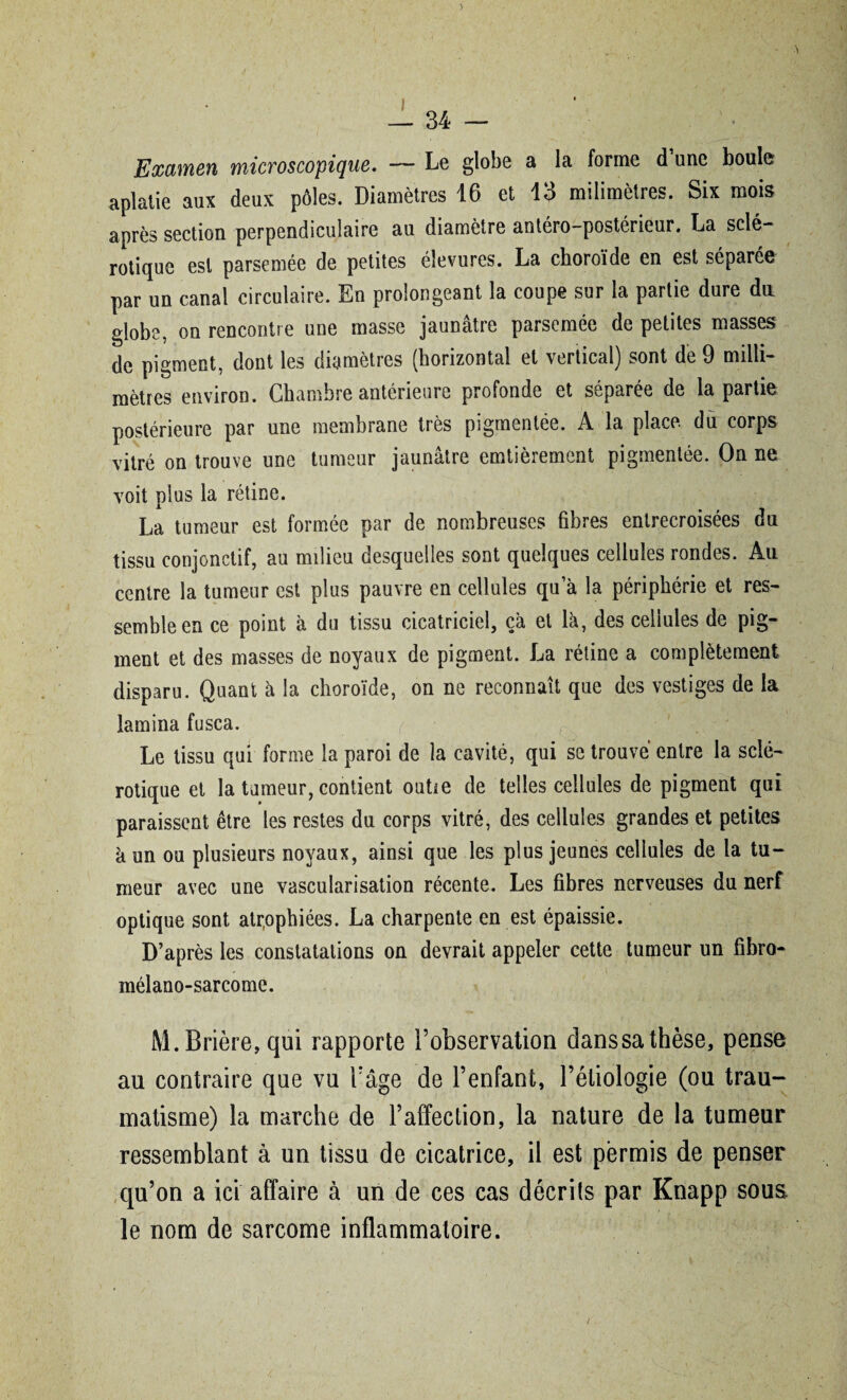 34 — Examen microscopique. — Le globe a la forme d une boule aplatie aux deux pôles. Diamètres 16 et 13 milimètres. Six mois après section perpendiculaire au diamètre antéro-postérieur. La sclé¬ rotique est parsemée de petites éîevures. La choroïde en est séparée par un canal circulaire. En prolongeant la coupe sur la partie dure du globe, on rencontre une masse jaunâtre parsemée de petites masses de pigment, dont les diamètres (horizontal et vertical) sont de 9 milli¬ mètres environ. Chambre antérieure profonde et séparée de la partie postérieure par une membrane très pigmentée. A la place du corps vitré on trouve une tumeur jaunâtre emtièrement pigmentée. On ne voit plus la rétine. La tumeur est formée par de nombreuses fibres entrecroisées du tissu conjonctif, au milieu desquelles sont quelques cellules rondes. Au centre la tumeur est plus pauvre en cellules qu a la périphérie et res¬ semble en ce point à du tissu cicatriciel, ça et là, des cellules de pig¬ ment et des masses de noyaux de pigment. La rétine a complètement disparu. Quant à la choroïde, on ne reconnaît que des vestiges de la lamina fusca. Le tissu qui forme la paroi de la cavité, qui se trouvé entre la sclé¬ rotique et la tumeur, contient outie de telles cellules de pigment qui paraissent être les restes du corps vitré, des cellules grandes et petites à un ou plusieurs noyaux, ainsi que les plus jeunes cellules de la tu¬ meur avec une vascularisation récente. Les fibres nerveuses du nerf optique sont atrophiées. La charpente en est épaissie. D’après les constatations on devrait appeler cette tumeur un fibro- mélano-sarcome. M.Brière,qui rapporte l’observation danssathèse, pense au contraire que vu l’âge de l’enfant, l’étiologie (ou trau¬ matisme) la marche de l’affection, la nature de la tumeur ressemblant à un tissu de cicatrice, il est permis de penser qu’on a ici affaire à un de ces cas décrits par Knapp sous le nom de sarcome inflammatoire.