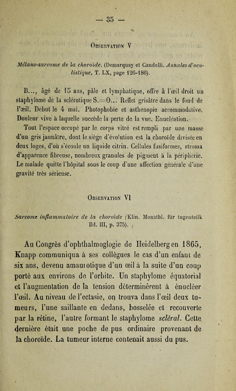 Observation V Mélano-sarcorne de la choroïde. (Demarquay et Gandelli. Annales d'ocu¬ listique , T. LX, page 126-186). B..., âgé de 15 ans, pâle et lymphatique, offre à l'œil droit un staphylome de la sclérotique S.=0... Reflet grisâtre dans le fond de l’œil. Début le 4 mai. Photophobie et asthénopie accommodalive. Douleur vive à laquelle succède la perle de la vue. Enucléation. Tout l’espace occupé par le corps vitré est rempli par une masse d’un gris jaunâtre, dont le siège dévolution est la choroïde divisée en deux loges, d’où s’écoule un liquide citrin. Cellules fusiformes, stroma d’apparence fibreuse, nombreux granules de pigment à la périphérie. Le malade quitte l’hôpital sous le coup d’une affection générale d’une gravité très sérieuse. » Observation VI - \ Sarcome inflammatoire de la choroïde ('Klin. Monatbl. für lugenteilk Bd. III, p. 375). Au Congrès d’ophthalmoglogie de Heidelberg en 1865, Knapp communiqua à ses collègues le cas d’un enfant de six ans, devenu amauiotique d’un œil à la suite d’un coup porté aux environs de l’orbite. Un staphylome équatorial et l’augmentation de la tension déterminèrent à énucléer l’œil. Au niveau de l’ectasie, on trouva dans l’œil deux tu¬ meurs, l’une saillante en dedans, bosselée et recouverte par la rétine, l’autre formant le staphylome scléral. Cette dernière était une poche de pus ordinaire provenant de ]a choroïde. La tumeur interne contenait aussi du pus.