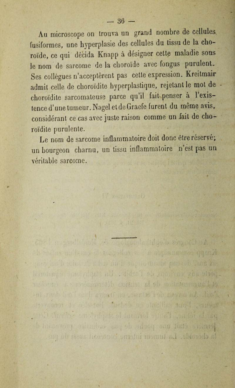 Au microscope on trouva un grand nombre de cellules fusiformes, une hyperplasie des cellules du tissu de la cho¬ roïde, ce qui décida Knapp à désigner cette maladie sous le nom de sarcome de la choroïde avec fongus purulent- Ses collègues n’acceptèrent pas cette expression. Kreitmair admit celle de choroïdite hyperplastique, rejetant le mot de - choroïdite sarcomateuse parce qu il fait penser à 1 exis¬ tence d’une tumeur. Nagel eldeGraefe furent du meme avis, considérant ce cas avec juste raison comme un fait de cho¬ roïdite purulente. Le nom de sarcome inflammatoire doit donc être réservé; un bourgeon charnu, un tissu inflammatoire n’est pas un véritable sarcome.