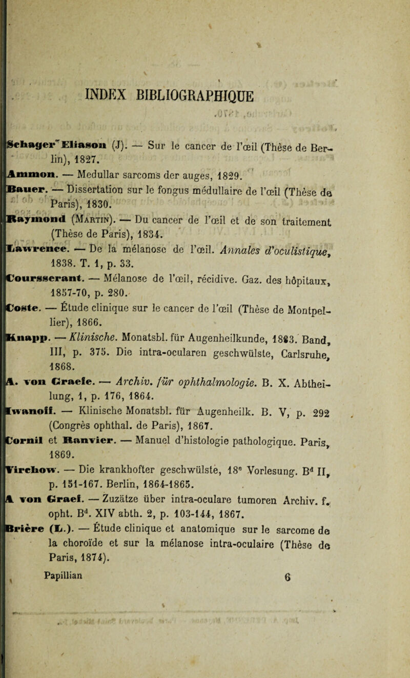 INDEX BIBLIOGRAPHIQUE $cIutfjer£liaBon (J). — Sur le cancer de l’œil (Thèse de Ber¬ lin), 1827. Am mon. — Medullar sarcoms der auges, 1829. Bauer. — Dissertation sur le fongus médullaire de l’œil (Thèse de Paris), 1830. Q< '/< s. , ' Raymond (Martin). —- Du cancer de l’œil et de son traitement (Thèse de Paris), 1834. üawrence. — De la mélanose de l’œil. Annales d'oculistique, 1838. T. 1, p. 33. Coursserant. — Mélanose de l’œil, récidive. Gaz. des hôpitaux, 1857-70, p. 280.' Poste. — Étude clinique sur le cancer de l’œil (Thèse de Montpel¬ lier), 1866. Lnai»p. —Klinische. Monatsbl. für Augenheilkunde, 18«3. Band, III, p. 375. Die intra-ocularen geschwülste, Carlsruhe, 1868. l. von Oraefe. — Archiv. fu/r ophthalmologie. B. X. Abthei- lung, 1, p. 176, 1864. Lwanoff. — Klinische Monatsbl. für Augenheilk. B. V, p. 292 (Congrès ophthal. de Paris), 1867. tarait et Banvier. — Manuel d’histologie pathologique. Paris 1869. irrliow. — Die krankhofter geschwülste, 18e Voriesung. Bd II p. 151-167. Berlin, 1864-1865. von Cîraef. — Zuziitze über intra-oculare tumoren Archiv. f. opht. Bd. XIV abth. 2, p. 103-144, 1867. Prière (£.). — Étude clinique et anatomique sur le sarcome de la choroïde et sur la mélanose intra-oculaire (Thèse de Paris, 1874). Papillian (J
