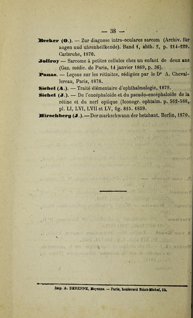 Ke«kei* (O.). — Zur diagnose intra-oculares sarcom (Archiv. te augen und ührenheilkende). Band 1, abth. 2, p. 214-229. Carlsruhe, 1870. «Voiiroy — Sarcome à petites cellules chez un enfant de deux ans (Gaz. médic. de Paris, 14 janvier 1869, p. 36). Fanas. — Leçons sur les rétinites, rédigées par le Br A. Cheval- lereau, Paris, 1878. Siebel (A.). — Traité élémentaire d’ophthalmologie,_1879. Siebel (J.). — De l’encéphaloïde et du pseudo-encéphaloïde de la rétine et du nerf optique (Iconogr. ophtalm. p. 562-588» pl.'LI, LVI, LVII et LV, fig. 815. 1859. JfiiFjscbbeeg («!.).— Dermarkschwann derhetzhant. Berlin, 1870. ïiisp. A. DERENNE, Mayenne. — Pari*, boulevard Saint-Michel, &2.