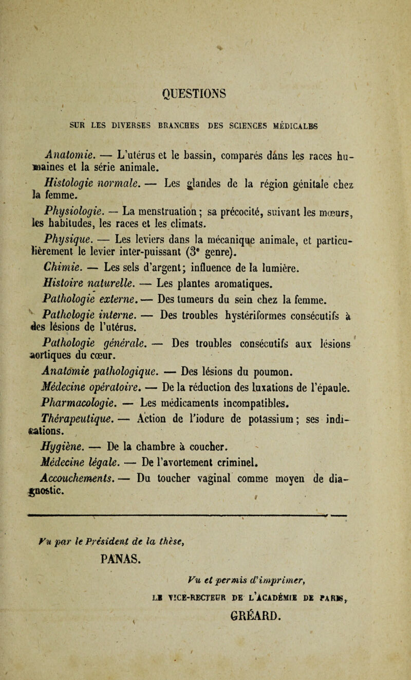 SUR LES DIVERSES BRANCHES DES SCIENCES MÉDICALES Anatomie. — L’utérus et le bassin, comparés dâns les races hu¬ maines et la série animale. Histologie normale. — Les glandes de la région génitale chez la femme. Physiologie. — La menstruation ; sa précocité, suivant les moeurs, les habitudes, les races et les climats. Physique. — Les leviers dans la mécanique animale, et particu¬ lièrement le levier inter-puissant (3e genre). Chimie. — Les sels d’argent; influence de la lumière. Histoire naturelle. — Les plantes aromatiques. Pathologie externe. — Des tumeurs du sein chez la femme. Pathologie interne. — Des troubles hystériformes consécutifs à lies lésions de l’utérus. Pathologie générale. — Des troubles consécutifs aux lésions aortiques du cœur. Anatomie 'pathologique. — Des lésions du poumon. Médecine opératoire. — De la réduction des luxations de l’épaule. Pharmacologie. — Les médicaments incompatibles. Thérapeutique. — Action de Tiodure de potassium ; ses indi¬ cations. Hygiène. — De la chambre à coucher. Médecine légale. — De l’avortement criminel. Accouchements. — Du toucher vaginal comme moyen de dia¬ gnostic. Vu par le Président de la thèse, PANAS. Vu et permis d? imprimery L1 VICE-RECTEUR DE l’àCADÉMII DE PARIS, GRÉARD.