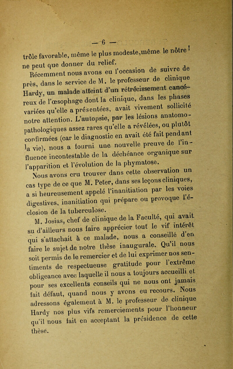 trôle favorable, même le plus modeste,même le nôtre ! ne peut que donner du relief. . Récemment nous avons eu l’occasion de suivre de près, dans le service de M. le professeur de clinique Hardy, un malade atteint d’un rétrécissement eancé reux de l’œsophage dont la clinique, dans les phases variées qu’elle a présentées, avait vivement sollicite notre attention. L’autopsie, par les lésions anatomo¬ pathologiques assez rares qu’elle a revelees, ou p u o confirmées (car le diagnostic en avait été fait pend an la vie), nous a fourni une nouvelle preuve de 1 in¬ fluence incontestable de la déchéance organique sur l’apparition et. l’évolution de la phymatose. Nous avons cru trouver dans cette observation un cas type de ce que M. Peter, dans ses leçons c iniques, a si heureusement appelé l’inanitiation par les voies digestives, inanitiation qui prépare ou provoque 1 e- closion de la tuberculose. M. Josias, chef de clinique de la Facu te, qui aval su d’ailleurs nous faire apprécier tout le ™f m eye qui s'attachait à ce malade, nous a conseille d en faire le sujet de notre thèse inaugurale. Qui nous soit permis de le remercier et de lui exprimer nos sen¬ timents de respectueuse gratitude pour lextreme obligeance avec laquelle il nous a toujours accueilli et pour ses excellents conseils qui ne nous ont jamais fait défaut, quand nous y avons eu recours. Nous adressons également à M. le professeur de clinique Hardy nos plus vifs remerciements pour 1 honneur qu’il nous lait en acceptant la présidence de cette thèse.