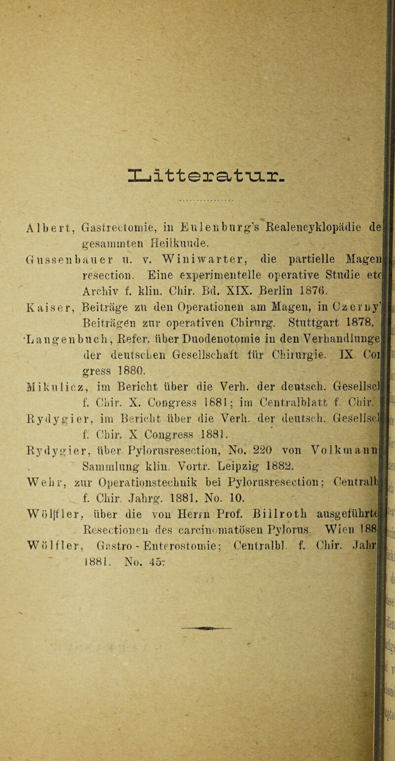 Albert, Gastrectomie, in Eulenburg’s Realencyklopädie de gesaminten Hei 1 kuude. Güssen bau er u. v. Winiwarter, die partielle Magen resection. Eine experimentelle operative Studie etc Archiv f. klin, Chir. Bd. XIX. Berlin 1876. Kaiser, Beiträge zu den Operationen am Magen, in Czerny’ Beiträgen zur operativen Chirurg. Stuttgart 1878. Langen buch, Refer. über Duodenotomie in den Verhandiunge der deutschen Gesellschaft für Chirurgie. IX Coi gress 1880. Mikulicz, im Bericht über die Verb, der deutsch. Gesellscl f. Chir. X. Congress 1881; im Centralblatt f. Chir. Rydygier, im Bericht über die Verb, der deutsch. Gesellsclj f. Chir. X Congress 1881. Rydygier, über Pylorusreseotion, No. 220 von Volkmann Sammlung klin. Vortr. Leipzig 1882. Wehr, zur Operationstechnik bei Pylorusreseotion; Central!), f. Chir. Jahrg. 1881. No. 10. Wöljfler, über die von Herrn Prof. Biilroth ausgeführtcj Resectionen des carcinomatosen Pylorus. Wien 188 Wo Hier, Gastro - Enterosfomie; Centralbl. f. Chir. Jahr 1881. No. 45t