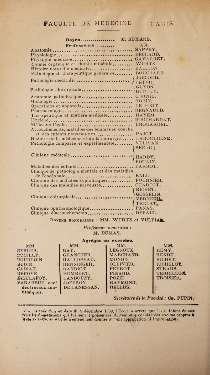 FACULTE DE MEDECINE i’AUIS Doyen.. M. BÉCLARD. Professeurs,.....,... MM. Anatomie.SAPPEY. Physiologie. BÉCLARD. Physique médicale.... GAVARREI*. Chimie organique et chimie minérale. WURTZ Histoire naturelle médicale. BAILLON Pathologie et thérapeutique générales. BOUCHARD. y-j | ... t j JACCOUD. Pathologie medicale...j j.j? pj, ^ „ , , . ,. . , IGUYON. Pathologie chirurgicale.„.(DU P! % Y Anatomie pathologique... CORNIL. Histologie.’. ROBIN. Opérations et appareils...... LE FORT. Pharmacologie... REGNAULD. Th érapeutique et matière médicale. HAYEM. Kygièue. BOUCHARDAT. Médecine légale.. BROUARDEL. Accouchements, maladies des femmes en couche et des enfants nouveau-nés. PAJOT. Histoire de la médecine et de la chirurgie. LABOULBÉNE. Pathologie comparée et expérimentale. VULPIAN. ( SEE (G.) Clinique médicale.1 HARDY ( POTAIN. Maladies des enfants.PARROT. Clinique de pathologie mentale et des maladies de l’encéphale... BALL. Clinique des maladies syphilitiques. FOURNIER. Clinique des maladies nerveuses.. CHARCOT. ( RICHET. .... . ,. . . \ GOSSELIN. Clinique chirurgicale.J VERNEÎÎJL. ( TRÉLAT0 Clinique ophthalmologique...PANAS. Clinique d’accouchements. DEPAUL. Doyens honoraires : MM. WURTZ et VULPIAjR, Professeur honoraire : M. DUMAS. Agrégés en exercice. MM. MM. MM. MM. BERGER. GAY. LEGROUX REMY. B0U1LLY. GRANCHER. MARCHAND. RENDU. BOURG OIN HALLOPEAU. MONOD. RICHET. B1JDIN. HENNINGER. OLLIVIER. RICHELOT, CADIAT. MAN RIO T. PEYROT. STRAUS. PEEOVE. HUMBERT. PINARD. TERRILLOIf. BïEÜLAFOY. LANDOUZY. POZZI. TROISIER. FARABEUF, chef JOFFROY. RAYMOND. des travaux ana- DE LANESSAN. RECLUS. | t>mique.s. % T i Secrétaire de ta Faculté : Ch. PUPIN-. MO 30» f—--- ~ m , .—« . - ■■ ■ ■ .. ■ ■ ■ ■ i n ■ i ————————0 if rt y Or Lion en date du (J décembre i iob, 1 Ecole a arrête que les o inions émise» ffurhi éifcff Mations qui lui seront présentées, doivent être considérées coorae propre* 4 if «sw «t «uVelîti u’entend. leur donner a’-'•une approbation ni improbation