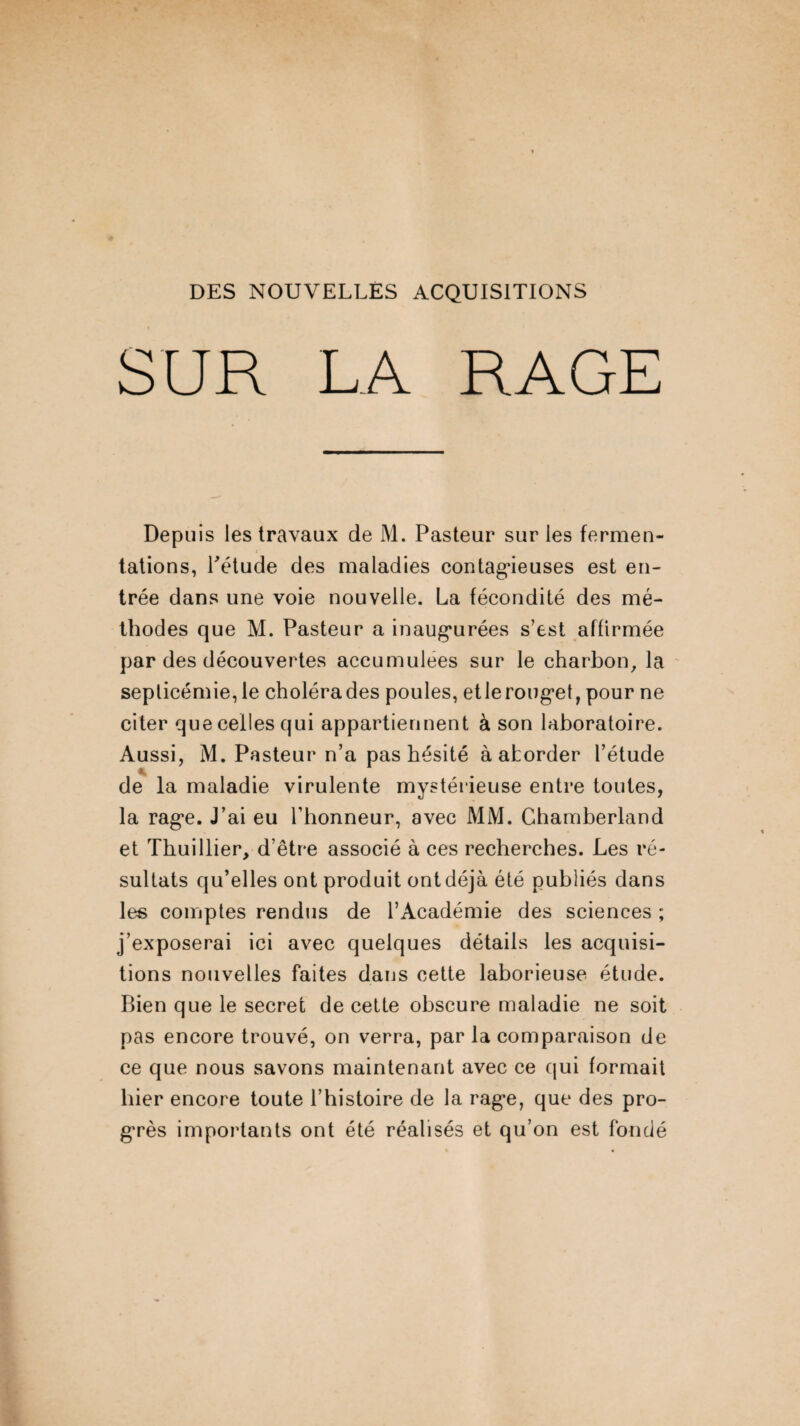 DES NOUVELLES ACQUISITIONS SUR LA RAGE Depuis les travaux de M. Pasteur sur les fermen¬ tations, Pétude des maladies contagieuses est en¬ trée dans une voie nouvelle. La fécondité des mé¬ thodes que M. Pasteur a inaugurées s’est affirmée par des découvertes accumulées sur le charbon, la septicémie, le cholérades poules, etleroug*et, pour ne citer que celles qui appartiennent à son laboratoire. Aussi, M. Pasteur n’a pas hésité à aborder l’étude de la maladie virulente mystérieuse entre toutes, la rag*e. J’ai eu l’honneur, avec MM. Chamberland et Thuillier, d’être associé à ces recherches. Les ré¬ sultats qu’elles ont produit ontdéjà été publiés dans les comptes rendus de l’Académie des sciences ; j’exposerai ici avec quelques détails les acquisi¬ tions nouvelles faites dans cette laborieuse étude. Bien que le secret de cette obscure maladie ne soit pas encore trouvé, on verra, par la comparaison de ce que nous savons maintenant avec ce qui formait hier encore toute l’histoire de la rag*e, que des pro¬ grès importants ont été réalisés et qu’on est fondé