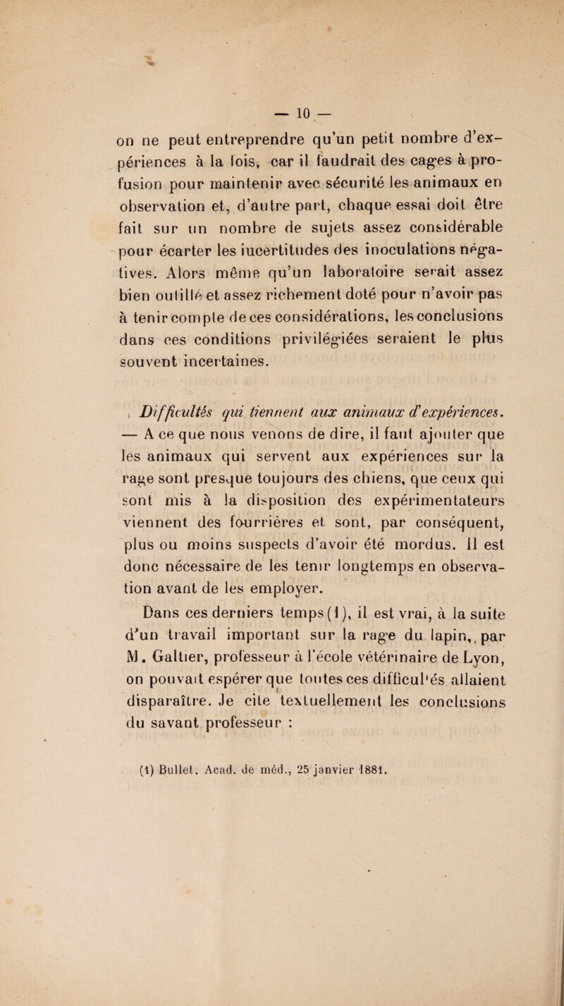 — 10 — on ne peut entreprendre qu’un petit nombre d’ex¬ périences à la lois, car il faudrait des cages à pro¬ fusion pour maintenir avec sécurité les animaux en observation et, d’autre part, chaque essai doit être fait sur un nombre de sujets assez considérable pour écarter les iucertitudes des inoculations néga¬ tives. Alors même qu’un laboratoire serait assez bien outillé et assez richement doté pour n’avoir pas à tenir compte deces considérations, les conclusions dans ces conditions privilégiées seraient le plus souvent incertaines. , jDifficultés qui tiennent aux animaux cTexpériences. — A ce que nous venons de dire, il faut ajouter que les animaux qui servent aux expériences sur la rage sont presque toujours des chiens, que ceux qui sont mis à la disposition des expérimentateurs viennent des fourrières et sont, par conséquent, plus ou moins suspects d’avoir été mordus, il est donc nécessaire de les tenir longtemps en observa- tion avant de les employer. Dans ces derniers temps (1), il est vrai, à la suite d'un travail important sur la rage du lapin,, par IVJ. Galtier, professeur à l’école vétérinaire de Lyon, on pouvait espérer que toutes ces difficultés allaient disparaître. Je cite textuellement les conclusions du savant professeur :