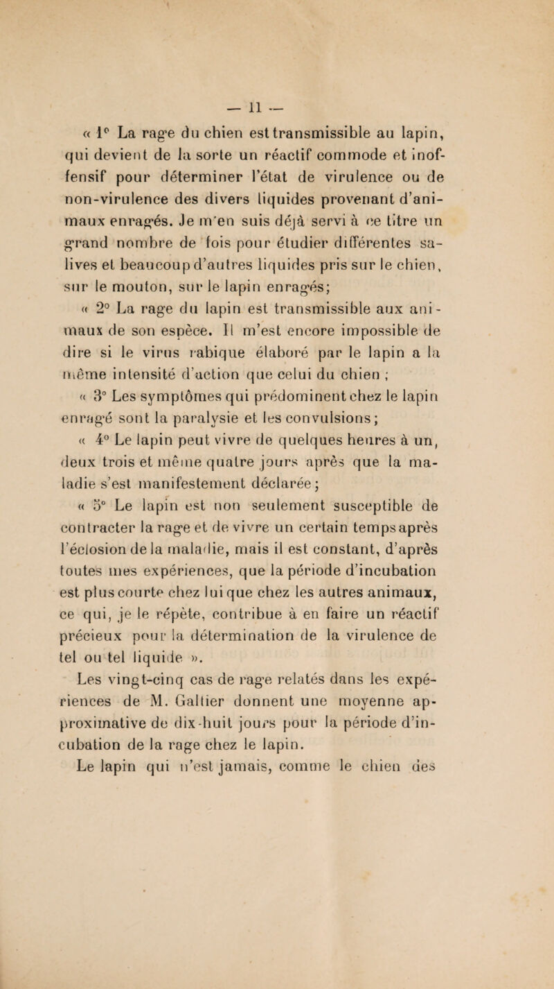 « 1° La rag^e du chien est transmissible au lapin, qui devient de la sorte un réactif commode et inof¬ fensif pour déterminer l’état de virulence ou de non-virulence des divers liquides provenant d’ani¬ maux enragés. Je m'en suis déjà servi à ce titre un grand nombre de fois pour étudier différentes sa¬ lives et beaucoup d’autres liquides pris sur le chien, sur le mouton, sur le lapin enragés; « 2° La rage du lapin est transmissible aux ani¬ maux de son espèce. Il m’est encore impossible de dire si le virus rabique élaboré par le lapin a la même intensité d’action que celui du chien ; « 3° Les symptômes qui prédominent chez le lapin enragé sont la paralysie et les convulsions; <( 4° Le lapin peut vivre de quelques heures à un, deux trois et même quatre jours après que la ma¬ ladie s’est manifestement déclarée ; « 5° Le lapin est non seulement susceptible de contracter la rage et de vivre un certain temps après l'éclosion delà maladie, mais il est constant, d’après toutes mes expériences, que la période d’incubation est plus courte chez lui que chez les autres animaux, ce qui, je le répète, contribue à en faire un réactif précieux pour la détermination de la virulence de tel ou tel liquide ». Les vingt-cinq cas de rage relatés dans les expé¬ riences de M. Gabier donnent une moyenne ap¬ proximative de dix-huit jours pour la période d’in¬ cubation de la rage chez le lapin. Le lapin qui n’est jamais, comme le chien des