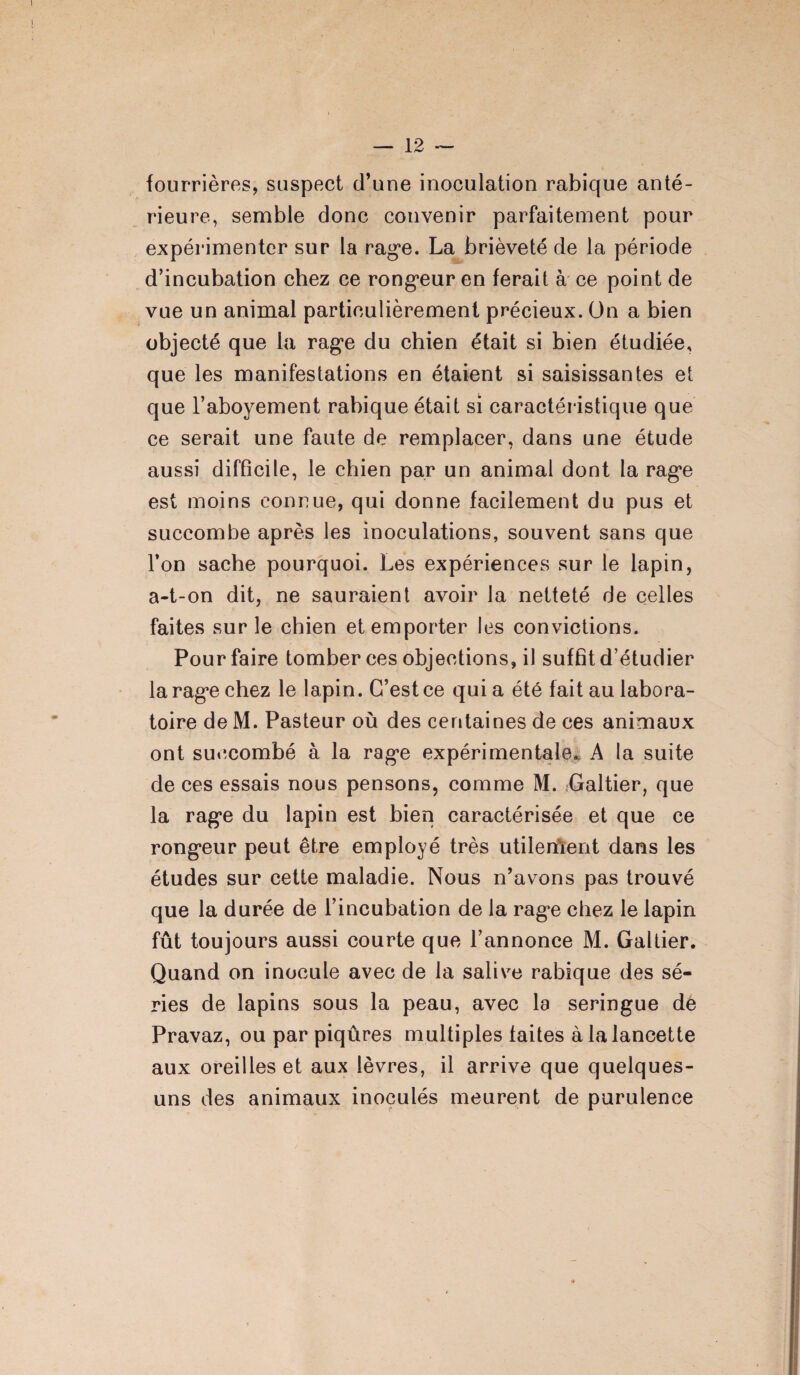 fourrières, suspect d’une inoculation rabique anté¬ rieure, semble donc convenir parfaitement pour expérimenter sur la rage. La brièveté de la période d’incubation chez ce rongeur en ferait à ce point de vue un animal particulièrement précieux. On a bien objecté que la rage du chien était si bien étudiée, que les manifestations en étaient si saisissantes et que l’aboyement rabique était si caractéristique que ce serait une faute de remplacer, dans une étude aussi difficile, le chien par un animal dont la rage est moins connue, qui donne facilement du pus et succombe après les inoculations, souvent sans que Ton sache pourquoi. Les expériences sur le lapin, a-t-on dit, ne sauraient avoir la netteté de celles faites sur le chien et emporter les convictions. Pour faire tomber ces objections, il suffît d’étudier la rage chez le lapin. C’est ce qui a été fait au labora¬ toire de M. Pasteur où des centaines de ces animaux ont succombé à la rage expérimentale. A la suite de ces essais nous pensons, comme M. Galtier, que la rage du lapin est bien caractérisée et que ce rongeur peut être employé très utilement dans les études sur cette maladie. Nous n’avons pas trouvé que la durée de l’incubation de la rage chez le lapin fût toujours aussi courte que l’annonce M. Galtier. Quand on inocule avec de la salive rabique des sé¬ ries de lapins sous la peau, avec la seringue dé Pravaz, ou par piqûres multiples laites à la lancette aux oreilles et aux lèvres, il arrive que quelques- uns des animaux inoculés meurent de purulence