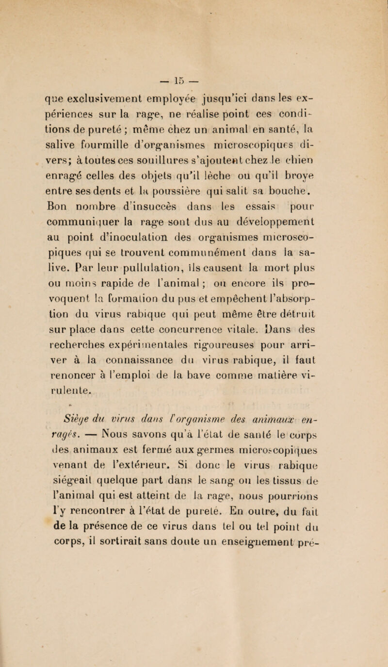 que exclusivement employée jusqu’ici dans les ex¬ périences sur la rage, ne réalise point ces condi¬ tions de pureté ; même chez un animal en santé, la salive fourmille d’organismes microscopiques di¬ vers; àtoutesces souillures s’ajoutent chez le chien enragé celles des objets qu'il lèche ou qu’il broyé entre ses dents et la poussière qui salit sa bouche. Bon nombre d’insuccès dans les essais pour communiquer la rage sont dus au développement au point d’inoculation des organismes microsco¬ piques qui se trouvent communément dans la sa¬ live. Par leur pullulation, ils causent la mort plus ou moins rapide de l’animal ; ou encore ils pro¬ voquent la formation du pus et empêchent l’absorp¬ tion du virus rabique qui peut même être détruit surplace dans cette concurrence vitale. Dans des recherches expérimentales rigoureuses pour arri¬ ver à la connaissance du virus rabique, il faut renoncer à l’emploi de la bave comme matière vi¬ rulente. 0* Siège du virus dans /’organisme des animaux en¬ ragés. — Nous savons qu’à l’état de santé le corps des animaux est fermé aux germes microscopiques venant de l’extérieur. Si donc le virus rabique siégeait quelque part dans le sang ou les tissus de l’animal qui est atteint de la rage, nous pourrions l’y rencontrer à l’état de purete. En outre, du fait de la présence de ce virus dans tel ou tel point du corps, il sortirait sans doute un enseignement pré-