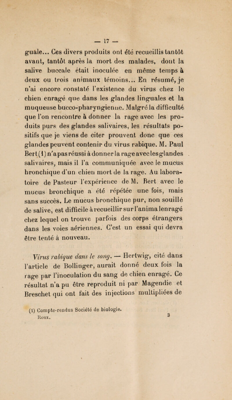 guale... Ces divers produits ont été recueillis tantôt avant, tantôt après la mort des malades, dont la salive buccale était inoculée en même temps à deux ou trois animaux témoins... En résumé, je n’ai encore constaté l’existence du virus chez le chien enragé que dans les glandes linguales et la muqueuse bucco-pharyngienne. Malgré la difficulté que l’on rencontre à donner la rage avec les pro¬ duits purs des glandes salivaires, les résultats po¬ sitifs que je viens de citer prouvent donc que ces glandes peuvent contenir du virus rabique. M. Paul Bert(l) n'apasréussi adonner la rage aveclesglandes , salivaires, mais il l’a communiquée avec le mucus bronchique d’un chien mort de la rage. Au labora¬ toire de Pasteur l’expérience de M. Bert avec le mucus bronchique a été répétée une fois, mais sans succès. Le mucus bronchique pur, non souillé de salive, est difficile à recueillir sur l’anima lenragé chez lequel on trouve parfois des corps étrangers dans les voies aériennes. C’est un essai qui devra être tenté à nouveau. Virus radique dans le sang. — Hertwig, cité dans l'article de Bollinger, aurait donné deux fois la rage par l’inoculation du sang de chien enragé. Ce résultat n’a pu être reproduit ni par Magendie et Breschet qui ont fait des injections multipliées de (1) Compte-rendus Société de biologie. Roux. ^