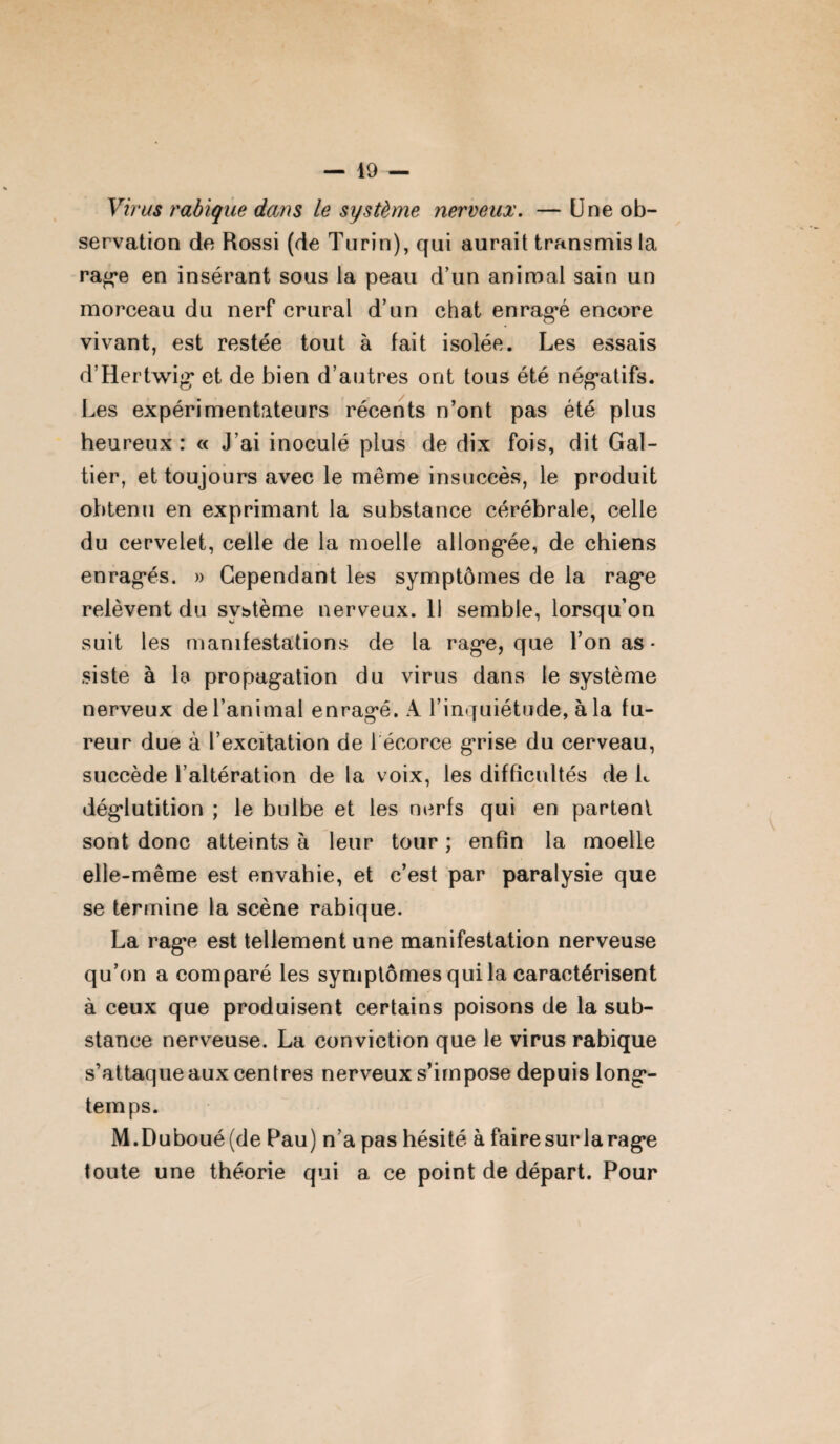 Virus rabique dans le système nerveux. — Une ob¬ servation de Rossi (de Turin), qui aurait transmis la rage en insérant sous la peau d’un animal sain un morceau du nerf crural d’un chat enragé encore vivant, est restée tout à fait isolée. Les essais d’Hertwig et de bien d’autres ont tous été négatifs. Les expérimentateurs récents n’ont pas été plus heureux : « J’ai inoculé plus de dix fois, dit Gal- tier, et toujours avec le même insuccès, le produit obtenu en exprimant la substance cérébrale, celle du cervelet, celle de la moelle allongée, de chiens enragés. » Cependant les symptômes de la rage relèvent du système nerveux. 11 semble, lorsqu’on suit les manifestations de la rage, que l’on as- siste à le propagation du virus dans le système nerveux de l’animal enragé. A l’inquiétude, à la fu¬ reur due à l’excitation de 1 écorce grise du cerveau, succède l’altération de la voix, les difficultés de L déglutition ; le bulbe et les nerfs qui en partent sont donc atteints à leur tour ; enfin la moelle elle-même est envahie, et c’est par paralysie que se termine la scène rabique. La rage est tellement une manifestation nerveuse qu’on a comparé les symptômes qui la caractérisent à ceux que produisent certains poisons de la sub¬ stance nerveuse. La conviction que le virus rabique s’attaque aux centres nerveux s’impose depuis long¬ temps. M.Duboué(de Pau) n’a pas hésité à faire sur la rage toute une théorie qui a ce point de départ. Pour