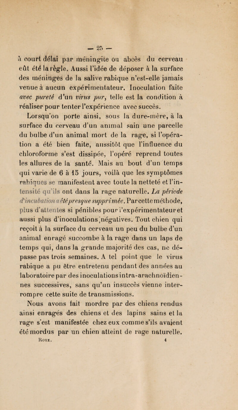 à court délai par méningite ou abcès du cerveau eût été la règle. Aussi l’idée de déposer à la surface des méninges de la salive rabique n’est-elle jamais venue à aucun expérimentateur. Inoculation faite avec pureté d’un virus pur, telle est la condition à réaliser pour tenter l’expérience avec succès. Lorsqu’on porte ainsi, sous la dure-mère, à la surface du cerveau d’un animal sain une parcelle du bulbe d’un animal mort de la rage, si l’opéra¬ tion a été bien faite, aussitôt que l’influence du chloroforme s’est dissipée, l’opéré reprend toutes les allures de la santé. Mais au bout d’un temps qui varie de 6 à 15 jours, voilà que les symptômes rabiques se manifestent avec toute la netteté et l’in¬ tensité qu’ils ont dans la rage naturelle. La période d'incubation a été presque supprimée. Par cette méthode, plus d’attentes si pénibles pour l’expérimentateur et aussi plus d’inoculations .négatives. Tout chien qui reçoit à la surface du cerveau un peu du bulbe d’un animal enragé succombe à la rage dans un laps de temps qui, dans la grande majorité des cas, ne dé¬ passe pas trois semaines. A tel point que le virus rabique a pu être entretenu pendant des années au laboratoire par des inoculations intra-arachnoïdien- nes successives, sans qu’un insuccès vienne inter¬ rompre cette suite de transmissions. Nous avons fait mordre par des chiens rendus ainsi enragés des chiens et des lapins sains et la rage s’est manifestée chez eux comme s’ils avaient été mordus par un chien atteint de rage naturelle. Roux. 4