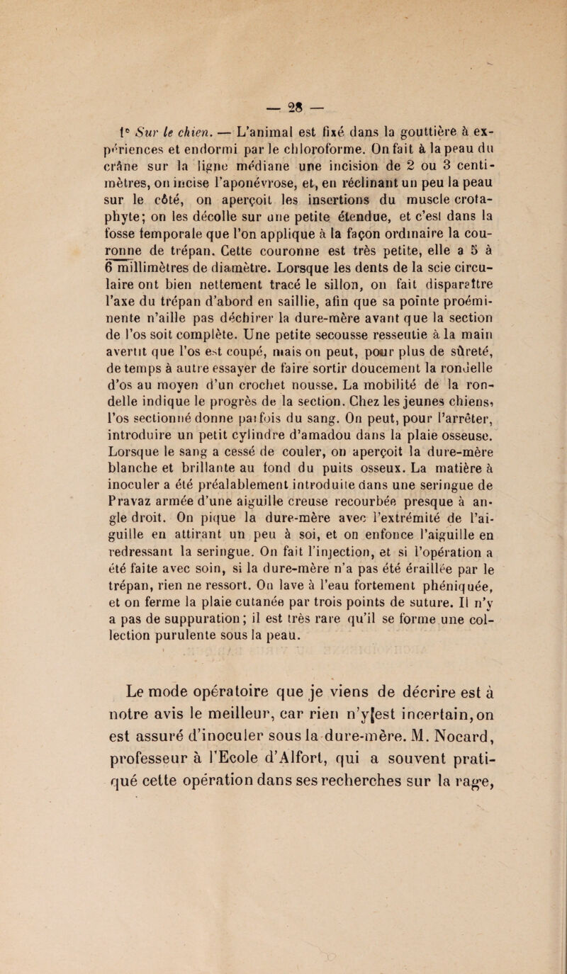 tc Sur le chien. — L’animal est fixé clans la gouttière à ex¬ périences et endormi par le chloroforme. On fait à la peau du crâne sur la ligne médiane une incision de 2 ou 3 centi¬ mètres, on incise l’aponévrose, et, en réclinant un peu la peau sur le côté, on aperçoit les insertions du muscle crota- phyte; on les décolle sur une petite étendue, et c’esl dans la fosse temporale que l’on applique à la façon ordinaire la cou¬ ronne de trépan. Cette couronne est très petite, elle a 5 à 6 millimètres de diamètre. Lorsque les dents de la scie circu¬ laire ont bien nettement tracé le sillon, on fait disparaître l’axe du trépan d’abord en saillie, afin que sa pointe proémi¬ nente n’aille pas déchirer la dure-mère avant que la section de l’os soit complète. Une petite secousse resseutie à la main avertit que l’os est coupé, mais on peut, pour plus de sûreté, de temps à autre essayer de faire sortir doucement la rondelle d’os au moyen d’un crochet nousse. La mobilité de la ron¬ delle indique le progrès de la section. Chez les jeunes chiens? l’os sectionné donne paifois du sang. On peut, pour l’arrêter, introduire un petit cylindre d’amadou dans la plaie osseuse. Lorsque le sang a cessé de couler, on aperçoit la dure-mère blanche et brillante au tond du puits osseux. La matière h inoculer a été préalablement introduite dans une seringue de Pravaz armée d’une aiguille creuse recourbée presque à an¬ gle droit. On pique la dure-mère avec l’extrémité de l’ai¬ guille en attirant un peu à soi, et on enfonce l’aiguille en redressant la seringue. On fait l’injection, et si l’opération a été faite avec soin, si la dure-mère n’a pas été éraillée par le trépan, rien ne ressort. On lave à l’eau fortement phéniquée, et on ferme la plaie cutanée par trois points de suture. Il n’y a pas de suppuration; il est très rare qu’il se forme une col¬ lection purulente sous la peau. \ ’ r ' Le mode opératoire que je viens de décrire est à notre avis le meilleur, car rien n’y[est incertain,on est assuré d’inoculer sous la dure-mère. M. Nocard, professeur à l’Ecole d’Alfort, qui a souvent prati¬ qué cette opération dans ses recherches sur la rag’e,