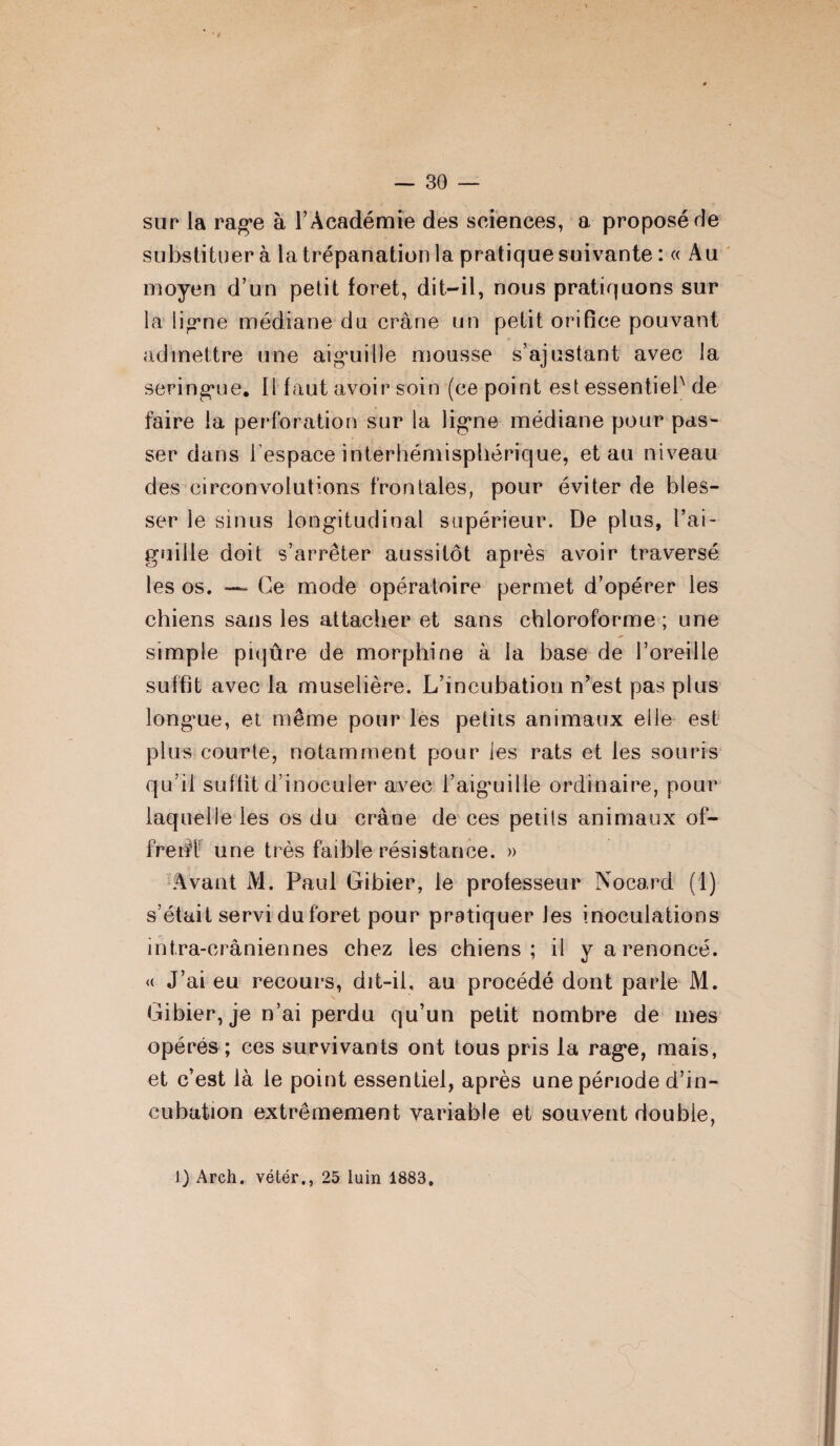 sur la rage à l’Académie des sciences, a proposé rie substituer à la trépanation la pratique suivante : « Au moyen d’un petit foret, dit-il, nous pratiquons sur la ligne médiane du crâne un petit orifice pouvant admettre une aiguille mousse s’ajustant avec la seringue. 11 faut avoir soin (ce point est essentiel de faire la perforation sur la ligne médiane pour pas¬ ser dans l’espace interhémisphérique, et au niveau des circonvolutions frontales, pour éviter de bles¬ ser le sinus longitudinal supérieur. De plus, l’ai¬ guille doit s’arrêter aussitôt après avoir traversé les os. — Ce mode opératoire permet d’opérer les chiens sans les attacher et sans chloroforme ; une simple piqûre de morphine à la base de l’oreille suffit avec la muselière. L’incubation n’est pas plus longue, et même pour les petits animaux elle est plus courte, notamment pour les rats et les souris qu’il suffit d’inoculer avec l’aigmilie ordinaire, pour laquelle les os du crâne de ces petits animaux of¬ frent une très faible résistance. » ■ Avant M. Paul Gibier, le professeur Nocard (1) s’était servi du foret pour pratiquer les inoculations intra-crâniennes chez les chiens; il y a renoncé. « J’ai eu recours, dit-il, au procédé dont parle M. Gibier, je n’ai perdu qu’un petit nombre de mes opérés ; ces survivants ont tous pris la rage, mais, et c’est là le point essentiel, après une période d’in¬ cubation extrêmement variable et souvent double, 1) Arch. vétér., 25 luin 1883.