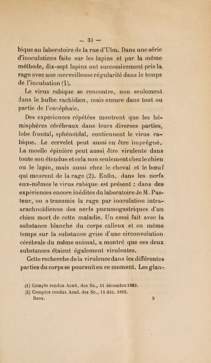 bique au laboratoire de la rue d’Ulm. Dans une série d’inoculations faite sur les lapins et par la même méthode, dix-sept lapins ont successivement pris la rage avec une merveilleuse régularité dans le temps de l’incubation (1). Le virus rabique se rencontre, non seulement dans le bulbe rachidien, mais encore dans tout ou partie de l’encéphale. Des expériences répétées montrent que les hé¬ misphères cérébraux dans leurs diverses parties, lobe frontal, sphénoïdal, contiennent le virus ra¬ bique. Le cervelet peut aussi en être imprégné. La moelle épinière peut aussi être virulente dans toute son étendue et cela non seulement chez le chien ou le lapin, mais aussi chez le cheval et le bœuf qui meurent de la rage (2). Enfin, dans les nerfs eux-mêmes le virus rabique est présent : dans des expériences encore inédites du laboratoire de M. Pas¬ teur, on a transmis la rage par inoculation intra- arachnoïdienne des nerfs pneumogastriques d’un chien mort de cette maladie. Un essai fait avec la substance blanche du corps calleux et en même temps sur la substance grise d’une circonvolution cérébrale du même animal, a montré que ces deux substances étaient également virulentes. Cette recherche de la virulence dans les différentes parties du corps se poursuit en ce moment. Les glan- \ (1) Compte rendus Acad, des Sc., 11 décembre 1882. (2) Comptes rendus Acad, des Sc., 11 déc. 1882. Roux. 5