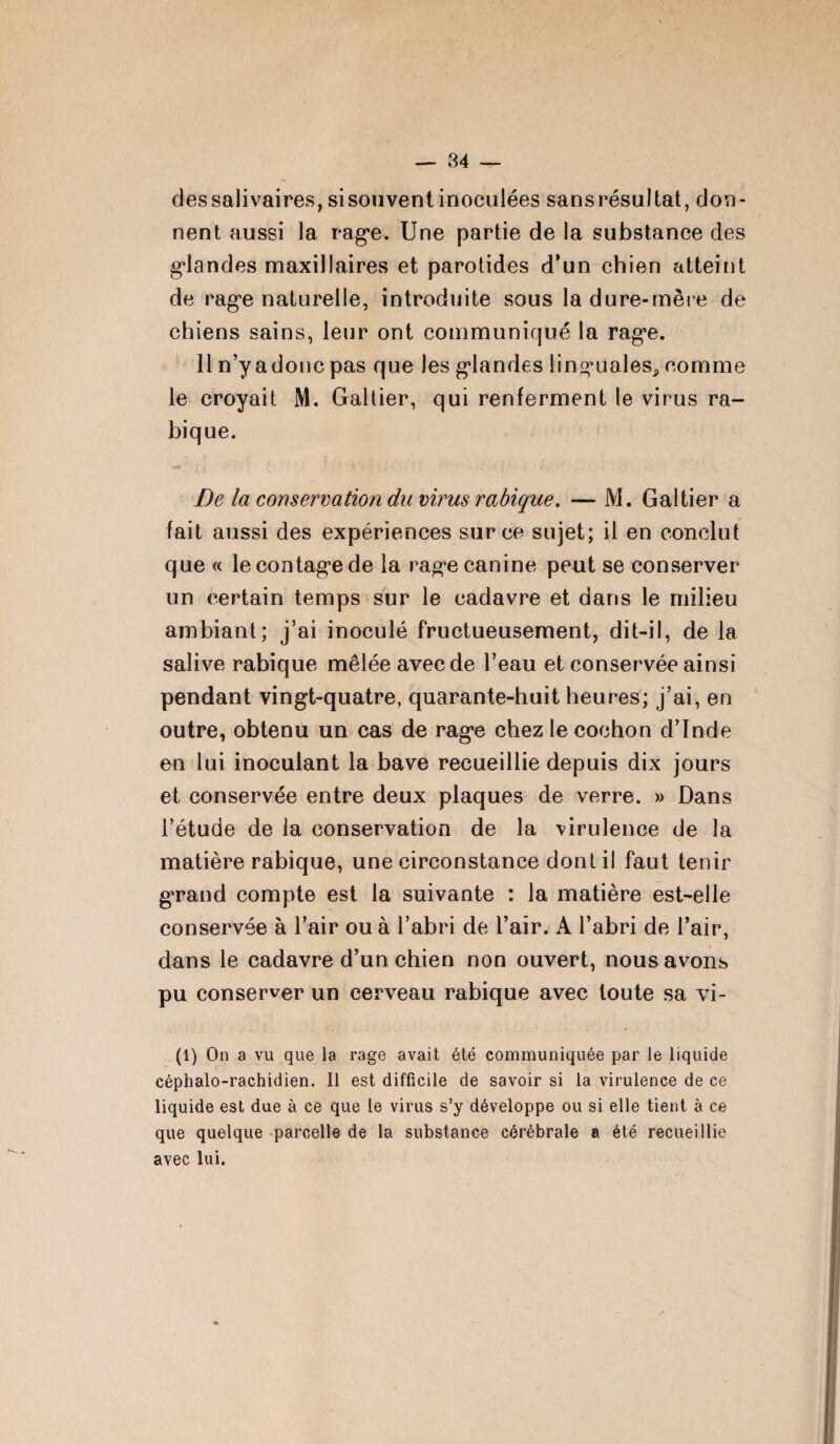 des salivaires, sisouvent inoculées sansrésultat, don¬ nent aussi la rage. Une partie de la substance des glandes maxillaires et parotides d’un chien atteint de rage naturelle, introduite sous la dure-mère de chiens sains, leur ont communiqué la rage. 11 n’y a donc pas que les glandes linguales, comme le croyait M. Galtier, qui renferment le virus ra¬ bique. De la conservation du virus rabique. — M. Galtier a fait aussi des expériences sur ce sujet; il en conclut que « le contage de la rage canine peut se conserver un certain temps sur le cadavre et dans le milieu ambiant; j’ai inoculé fructueusement, dit-il, de la salive rabique mêlée avec de l’eau et conservée ainsi pendant vingt-quatre, quarante-huit heures; j’ai, en outre, obtenu un cas de rage chez le cochon d’Inde en lui inoculant la bave recueillie depuis dix jours et conservée entre deux plaques de verre. » Dans l’étude de la conservation de la virulence de la matière rabique, une circonstance dont il faut tenir grand compte est la suivante : la matière est-elle dans le cadavre d’un chien non ouvert, nous avons pu conserver un cerveau rabique avec toute sa vi- (1) On a vu que la rage avait été communiquée par le liquide céphalo-rachidien. Il est difficile de savoir si la virulence de ce liquide est due à ce que le virus s’y développe ou si elle tient à ce que quelque parcelle de la substance cérébrale a été recueillie avec lui.