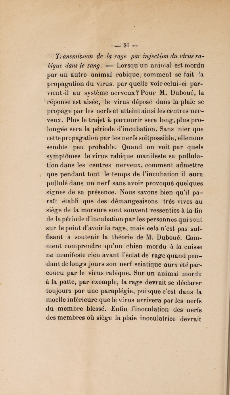 I' Transmission de la rage par injection du virus ra¬ bique dans le sang. — Lorsqu’un animal est mordu par un autre animal rabique; comment se fait îa propagation du virus, par quelle voie celui-ci par- vient il au système nerveux? Pour M. Duboué, la réponse est aisée, le virus déposé dans la plaie se propage par les nerfs et atteint ainsi les centres ner¬ veux. Plus le trajet à parcourir sera long, plus pro¬ longée sera la période d’incubation. Sans nier que cette propagation par les nerfs soit possible, elle nous semble peu probable. Quand on voit par quels symptômes le virus rabique manifeste sa pullula¬ tion duns les centres nerveux, comment admettre que pendant tout le temps de l’incubation il aura pullulé dans un nerf sans avoir provoqué quelques signes de sa présence. Nous savons bien qu’il pa¬ raît établi que des démangeaisons très vives au siège de la morsure sont souvent ressenties à la fin de lapérioded’incubation par les personnes qui sont sur le point d’avoir la rage, mais cela n’est pas suf¬ fisant à soutenir la théorie de M. Duboué. Gom¬ ment comprendre qu’un chien mordu à la cuisse ne manifeste rien avant l’éclat de rage quand pen¬ dant de longs jours son nerf sciatique aura été par¬ couru par le virus rabique. Sur un animal mordu à la patte, par exemple, la rage devrait se déclarer toujours par une paraplégie, puisque c’est dans la moelle inférieure que le virus arrivera par les nerfs du membre blessé. Enfin l’inoculation des nerfs des membres où siège la plaie inoculatrice devrait