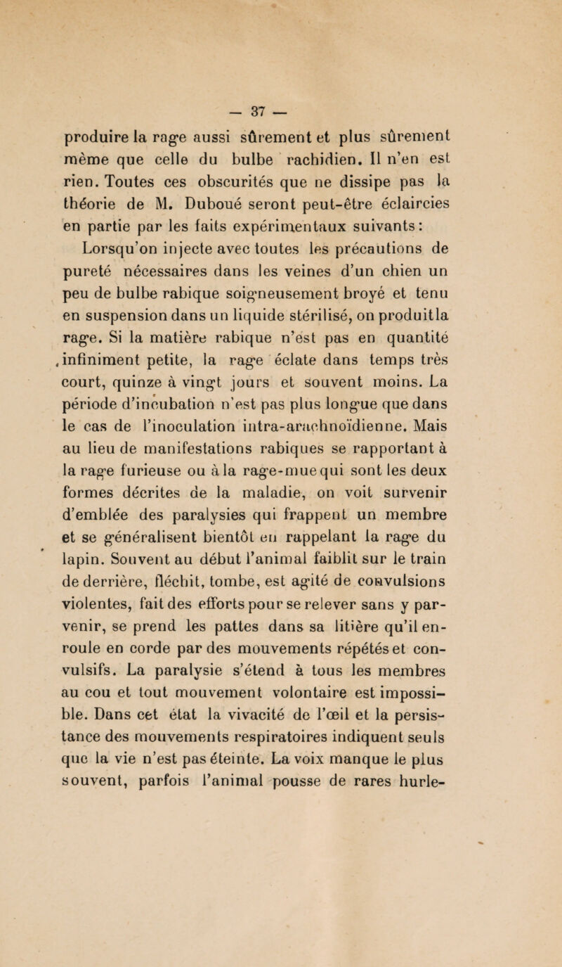 produire la rage aussi sûrement et plus sûrement même que celle du bulbe rachidien. Il n’en est rien. Toutes ces obscurités que ne dissipe pas la théorie de M. Duboué seront peut-être éclaircies en partie par les faits expérimentaux suivants: Lorsqu’on injecte avec toutes les précautions de pureté nécessaires dans les veines d’un chien un peu de bulbe rabique soigneusement broyé et tenu en suspension dans un liquide stérilisé, on produitla rage. Si la matière rabique n’est pas en quantité .infiniment petite, la rage éclate dans temps très court, quinze à vingt jours et souvent moins. La période d’incubation n’est pas plus longue que dans le cas de l’inoculation intra-arachnoïdienne. Mais au lieu de manifestations rabiques se rapportant à la rage furieuse ou à la rage-mue qui sont les deux formes décrites de la maladie, on voit survenir d’emblée des paralysies qui frappent un membre et se généralisent bientôt en rappelant la rage du lapin. Souvent au début l’animal faiblit sur le train de derrière, fléchit, tombe, est agité de convulsions violentes, fait des efforts pour se relever sans y par¬ venir, se prend les pattes dans sa litière qu’il en¬ roule en corde par des mouvements répétés et con¬ vulsifs. La paralysie s’étend à tous les membres au cou et tout mouvement volontaire est impossi¬ ble. Dans cet état la vivacité de l’œil et la persis¬ tance des mouvements respiratoires indiquent seuls que la vie n’est pas éteinte. La voix manque le plus souvent, parfois l’animal pousse de rares hurle-