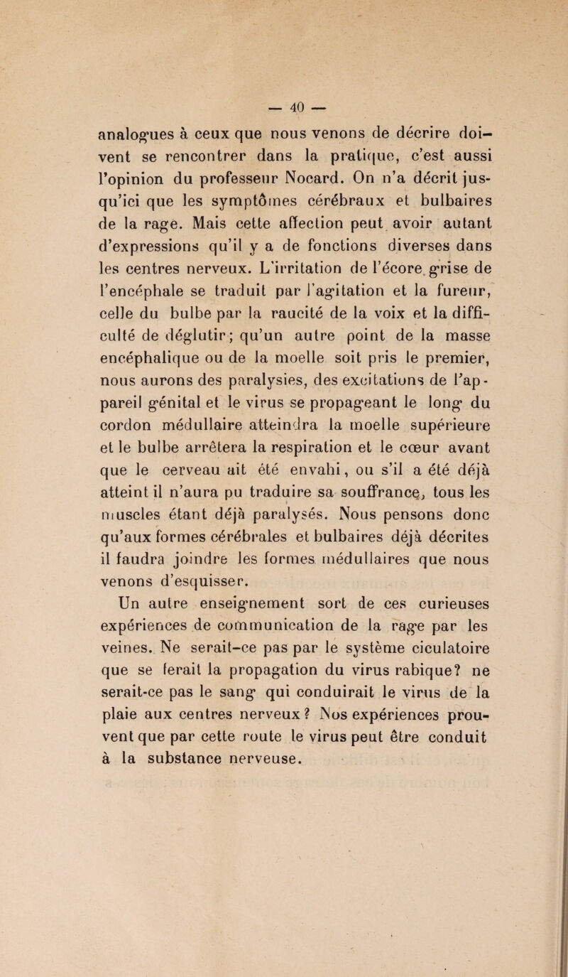 vent se rencontrer dans la pratique, c’est aussi l’opinion du professeur Noeard. On n’a décrit jus¬ qu’ici que les symptômes cérébraux et bulbaires de la rage. Mais cette affection peut avoir autant d’expressions qu’il y a de fonctions diverses dans les centres nerveux. L’irritation de l’écore grise de l’encéphale se traduit par l’agitation et la fureur, celle du bulbe par la raucité de la voix et la diffi¬ culté de déglutir; qu’un autre point de la masse encéphalique ou de la moelle soit pris le premier, nous aurons des paralysies, des excitations de Fap- pareil génital et le virus se propageant le long du cordon médullaire atteindra la moelle supérieure et le bulbe arrêtera la respiration et le cœur avant que le cerveau ait été envahi, ou s’il a été déjà atteint il n’aura pu traduire sa souffrance^ tous les muscles étant déjà paralysés. Nous pensons donc qu’aux formes cérébrales et bulbaires déjà décrites il faudra joindre les formes médullaires que nous venons d’esquisser. Un autre enseignement sort de ces curieuses expériences de communication de la rage par les veines. Ne serait-ce pas par le système ciculatoire que se ferait la propagation du virus rabique? ne serait-ce pas le sang qui conduirait le virus de la plaie aux centres nerveux? Nos expériences prou¬ vent que par cette route le virus peut être conduit à la substance nerveuse.