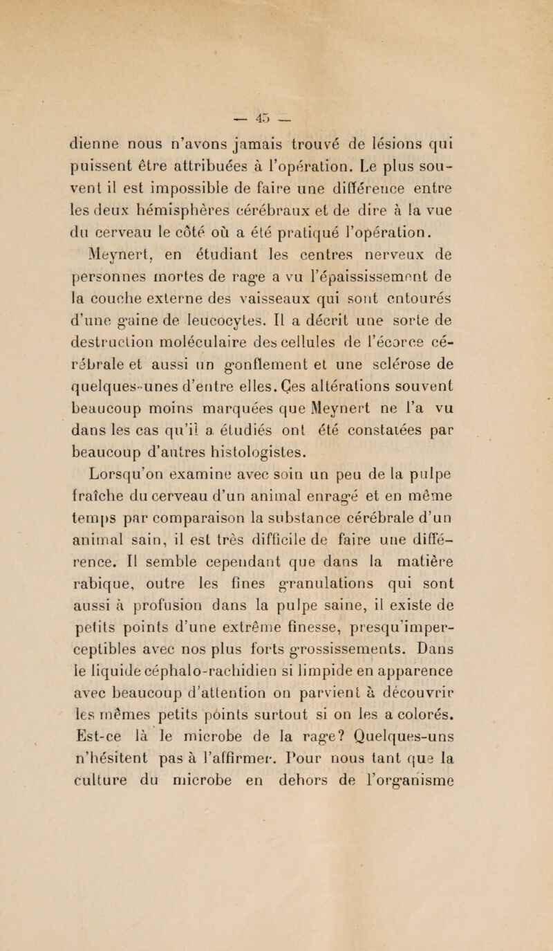 dienne nous n’avons jamais trouvé de lésions qui puissent être attribuées à l’opération. Le plus sou¬ vent il est impossible de faire une différeuee entre les deux hémisphères cérébraux et de dire à la vue du cerveau le côté où a été pratiqué l’opération. Mevnert, en étudiant les centres nerveux de o * personnes mortes de rage a vu l’épaississement de la couche externe des vaisseaux qui sont entourés d’une graine de leucocytes. Il a décrit une sorte de destruction moléculaire des cellules de l’écorce cé¬ rébrale et aussi un gonflement et une sclérose de quelques- unes d’entre elles. Ces altérations souvent beaucoup moins marquées que Mevnert ne l’a vu dans les cas qu’il a. étudiés ont été constatées par beaucoup d’autres histologistes. Lorsqu’on examine avec soin un peu de la pulpe fraîche du cerveau d’un animal enragé et en même temps par comparaison la substance cérébrale d’un animal sain, il est très difficile de faire une diffé¬ rence. Il semble cependant que dans la matière rabique, outre les fines granulations qui sont aussi à profusion dans la pulpe saine, il existe de pelits points d’une extrême finesse, presqu’imper- ceptibles avec nos plus forts grossissements. Dans le liquide céphalo-rachidien si limpide en apparence avec beaucoup d’attention on parvient à découvrir les mêmes petits points surtout si on les a colorés. \ Est-ce là le microbe de la rage? Quelques-uns n’hésitent pas à l’affirmer. Pour nous tant que la culture du microbe en dehors de l’organisme