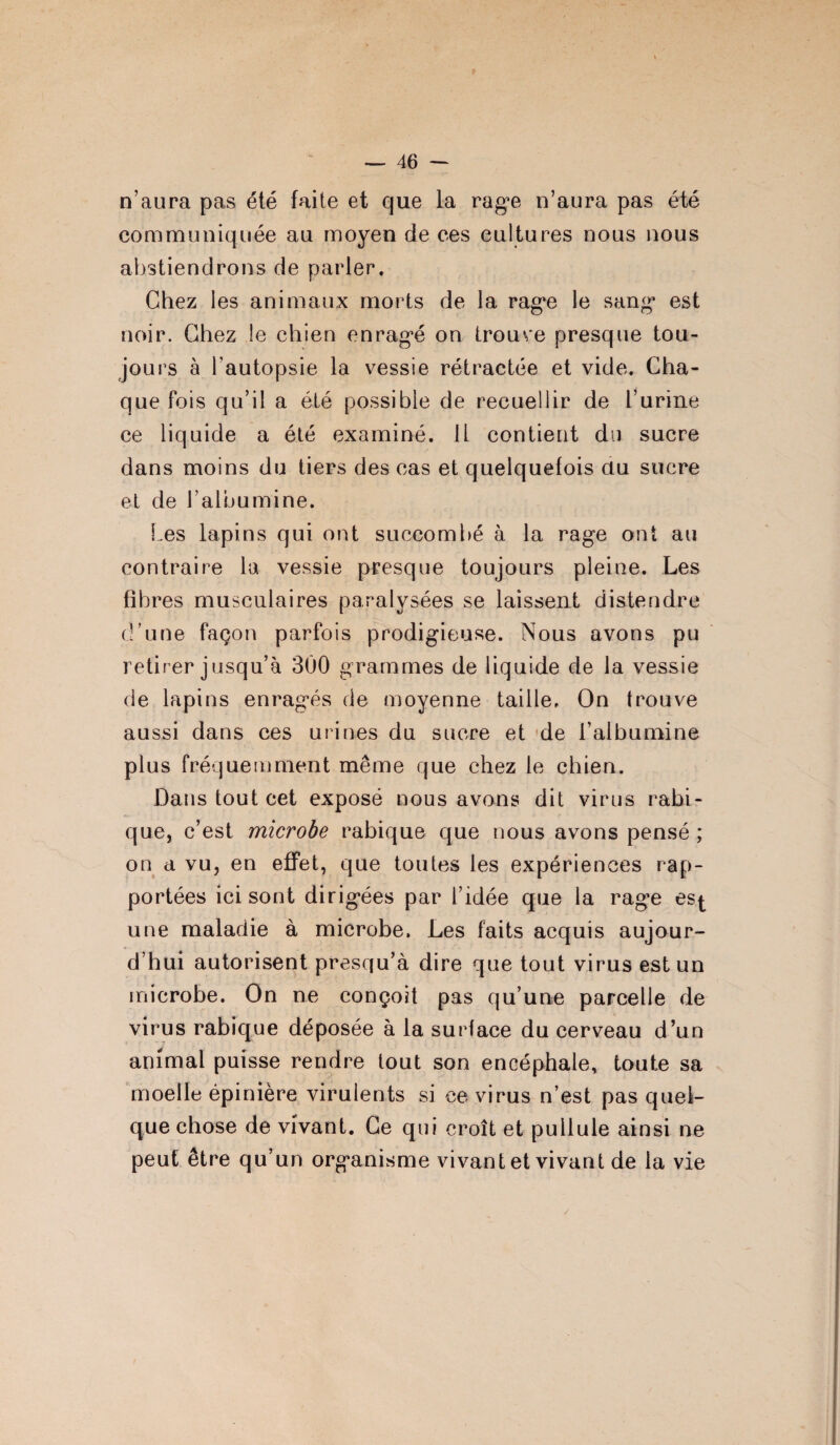 n’aura pas été faite et que la rage n’aura pas été communiquée au moyen de ees cultures nous nous abstiendrons de parler. Chez les animaux morts de la rage le sang est noir. Chez le chien enragé on trouve presque tou¬ jours à l'autopsie la vessie rétractée et vide. Cha¬ que fois qu’il a été possible de recuellir de l’urine ce liquide a été examiné. Il contient du sucre dans moins du tiers des cas et quelquefois au sucre et de l’albumine. Les lapins qui ont succombé à la rage ont au contraire la vessie presque toujours pleine. Les fibres musculaires paralysées se laissent distendre d’une façon parfois prodigieuse. Nous avons pu retirer jusqu’à 300 grammes de liquide de la vessie de lapins enragés de moyenne taille. On trouve aussi dans ces urines du sucre et de l’albumine plus fréquemment même que chez le chien. Dans tout cet exposé nous avons dit virus rabi¬ que, c’est microbe rabique que nous avons pensé ; on a vu, en effet, que toutes les expériences rap¬ portées ici sont dirigées par l’idée que la rage esj- une maladie à microbe. Les faits acquis aujour¬ d’hui autorisent presqu’à dire que tout virus est un microbe. On ne conçoit pas qu’une parcelle de virus rabique déposée à la surface du cerveau d’un animal puisse rendre tout son encéphale, toute sa moelle épinière virulents si ce virus n’est pas quel¬ que chose de vivant. Ge qui croît et pullule ainsi ne peut être qu’un organisme vivant et vivant de la vie