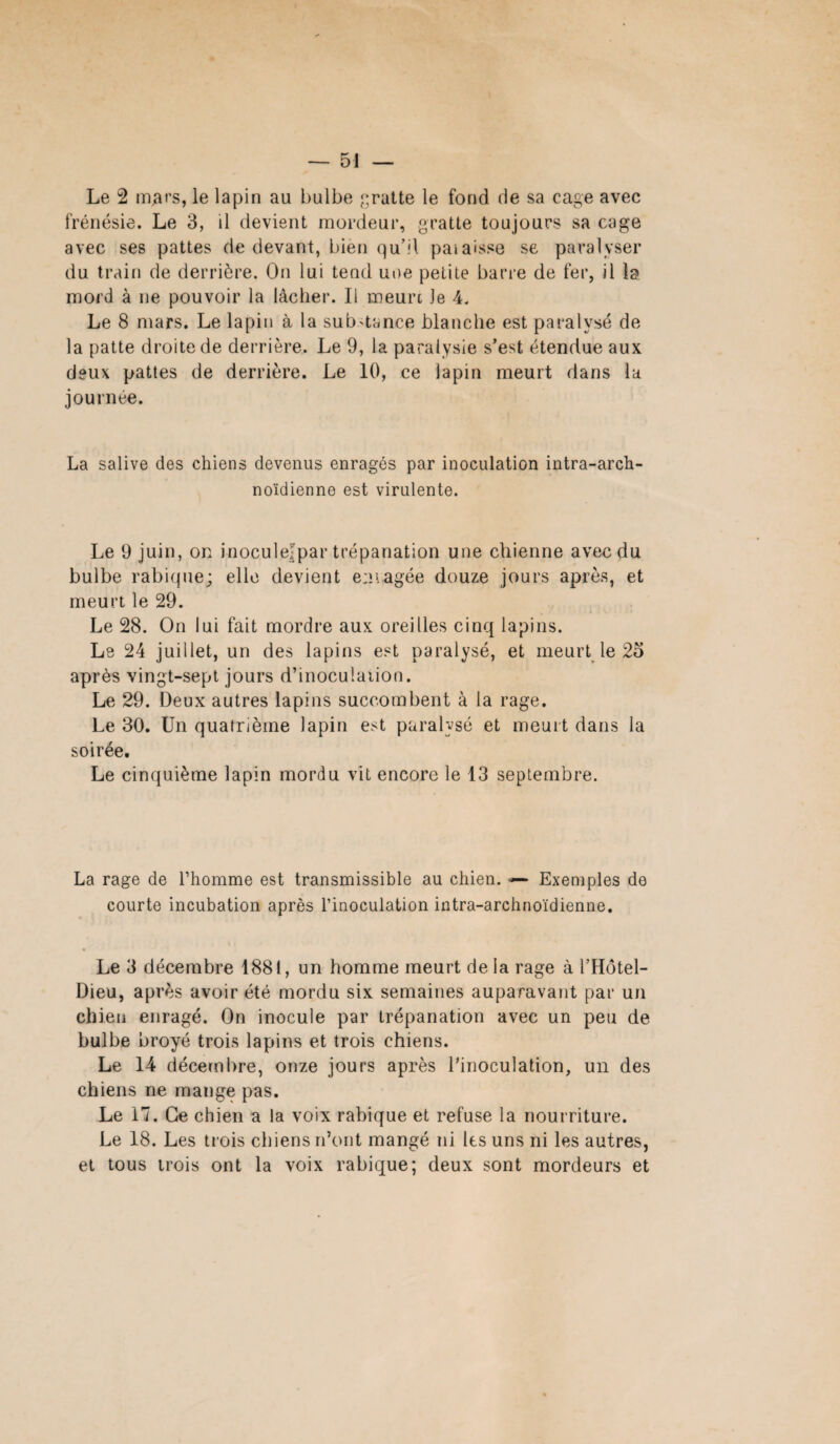 Le 2 mflrs, le lapin au bulbe gratte le fond de sa cage avec frénésie. Le 3, il devient mordeur, gratte toujours sa cage avec ses pattes de devant, bien qu’il paiaisse se paralyser du train de derrière. On lui tend une petite barre de fer, il la mord à ne pouvoir la lâcher. Il meurt le 4. Le 8 mars. Le lapin à la substance blanche est paralysé de la patte droite de derrière. Le 9, la paralysie s’est étendue aux deux pattes de derrière. Le 10, ce lapin meurt dans la journée. La salive des chiens devenus enragés par inoculation intra-arch- noïdienne est virulente. Le 9 juin, on inoculejpar trépanation une chienne avec du bulbe rabique; elle devient enragée douze jours après, et meurt le 29. Le 28. On lui fait mordre aux oreilles cinq lapins. Le 24 juillet, un des lapins est paralysé, et meurt le 25 après vingt-sept jours d’inocu!aiion. Le 29. Deux autres lapins succombent à la rage. Le 30. Un quatrième lapin est paralysé et meurt dans la soirée. Le cinquième lapin mordu vit encore le 13 septembre. La rage de l’homme est transmissible au chien. — Exemples de courte incubation après l’inoculation intra-archnoïdienne. Le 3 décembre 1881, un homme meurt delà rage à l’Hôtel- Dieu, après avoir été mordu six semaines auparavant par un chien enragé. On inocule par trépanation avec un peu de bulbe broyé trois lapins et trois chiens. Le 14 décembre, onze jours après l’inoculation, un des chiens ne mange pas. Le 17. Ce chien a la voix rabique et refuse la nourriture. Le 18. Les trois chiens n’ont mangé ni les uns ni les autres, et tous trois ont la voix rabique; deux sont mordeurs et