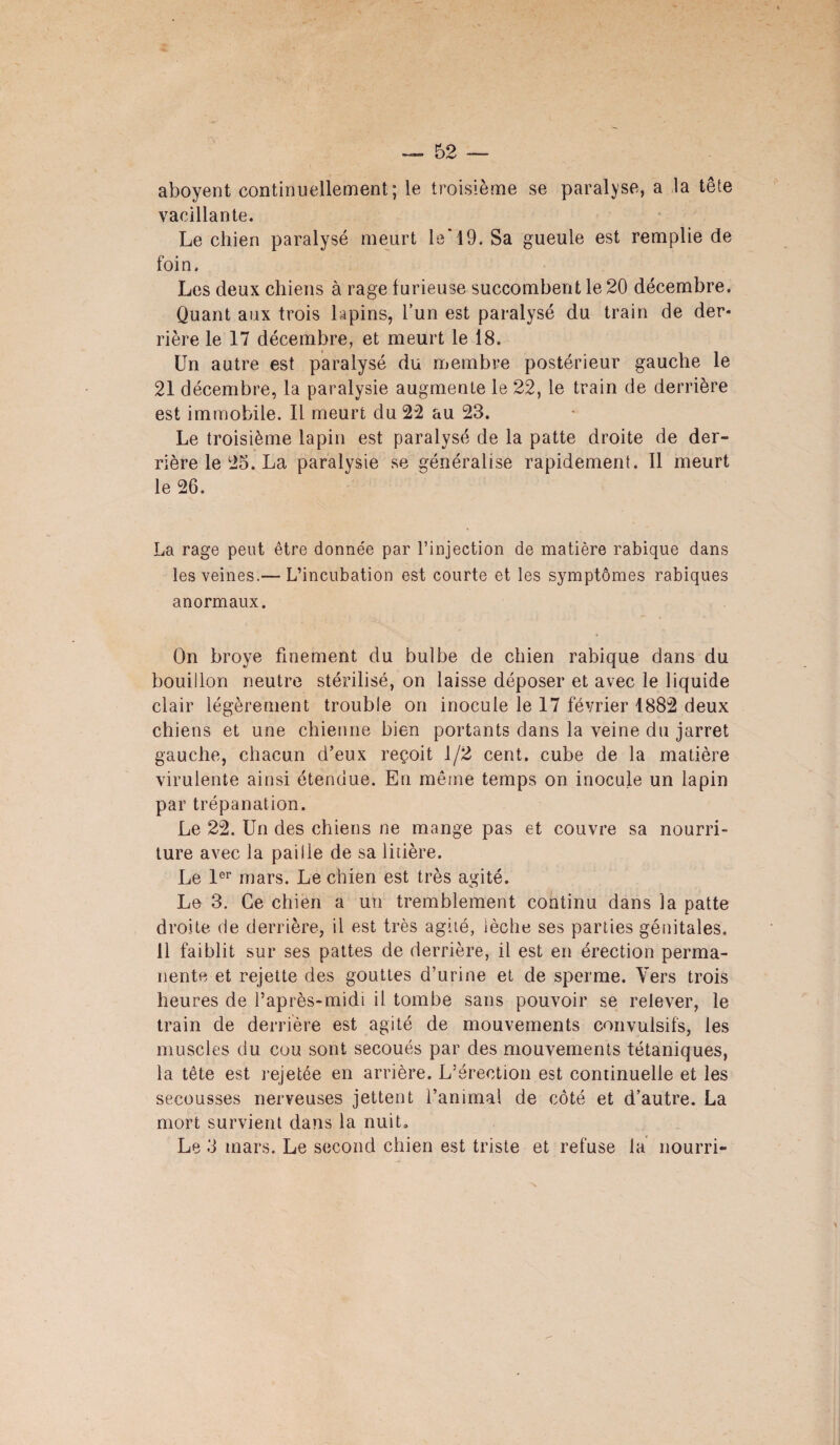 aboyent continuellement; le troisième se paralyse, a la tête vacillante. Le chien paralysé meurt le'19. Sa gueule est remplie de foin. Les deux chiens à rage furieuse succombent le 20 décembre. Quant aux trois lapins, l’un est paralysé du train de der¬ rière le 17 décembre, et meurt le 18. Un autre est paralysé du membre postérieur gauche le 21 décembre, la paralysie augmente le 22, le train de derrière est immobile. Il meurt du 22 au 23. Le troisième lapin est paralysé de la patte droite de der¬ rière le 25. La paralysie se généralise rapidement. Il meurt le 26. La rage peut être donnée par l’injection de matière rabique dans les veines.— L’incubation est courte et les symptômes rabiques anormaux. On broyé finement du bulbe de chien rabique dans du bouillon neutre stérilisé, on laisse déposer et avec le liquide clair légèrement trouble on inocule le 17 février 4882 deux chiens et une chienne bien portants dans la veine du jarret gauche, chacun d’eux reçoit 1/2 cent, cube de la matière virulente ainsi étendue. En même temps on inocule un lapin par trépanation. Le 22. Un des chiens ne mange pas et couvre sa nourri¬ ture avec la paille de sa litière. Le 1er mars. Le chien est très agité. Le 3. Ce chien a un tremblement continu dans la patte droite de derrière, il est très agité, lèche ses parties génitales. 11 faiblit sur ses pattes de derrière, il est en érection perma¬ nente et rejette des gouttes d’urine et de sperme. Vers trois heures de l’après-midi il tombe sans pouvoir se relever, le train de derrière est agité de mouvements convulsifs, les muscles du cou sont secoués par des mouvements tétaniques, la tête est rejetée en arrière. L’érection est continuelle et les secousses nerveuses jettent i’animal de côté et d’autre. La mort survient dans la nuiL Le 3 mars. Le second chien est triste et refuse la nourri-