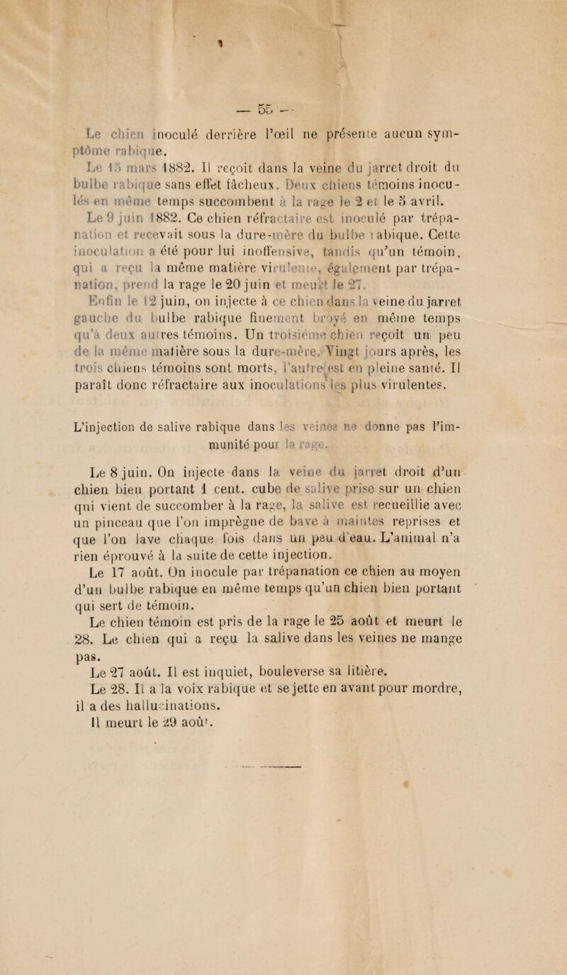 Le chien inoculé derrière l’œil ne présente aucun sym¬ ptôme rabique. Le 15 mars 1882. Il reçoit dans la veine du jarret droit du bulbe rabique sans effet fâcheux. Deux chiens témoins inocu¬ lés ci u ême temps succombent à la rage le 2 et le o avril. Le 9 juin 1882. Ce chien réfractaire est inoculé par trépa¬ nation et recevait sous la dure-mère du bulbe labique. Cette inoculation a été pour lui inoffensive, tandis qu’un témoin, qui a reçu la même matière virulente, également par trépa¬ nation, prend la rage le 20 juin et meurt le 27. Enfin le 12 juin, on injecte à ce chien dans la veine du jarret gauc die du f ulbe rabique finement broyé en même temps qu’à deux autres témoins. Un trois îçoifc un peu de la iiièis matière sous la dure-mère. Vingt jours après, les trè s chiens témoins sont morts, l’autre est en pleine santé. Il paraît donc réfractaire aux inoculations les plus virulentes. L’injection de salive rabique dans les veines m donne pas l’im¬ munité poui la rage. Le 8 juin. On injecte dans la veine du jarret droit d’un chien bien portant 1 cent, cube de salive prise sur un chien qui vient de succomber à la rage, la salive est recueillie avec un pinceau que l’on imprègne de bave à maintes reprises et que l’on lave chaque fois dans un peu d eau. L’animal n’a rien éprouvé à la suite de cette injection. Le 17 août, ün inocule par trépanation ce chien au moyen d’un bulbe rabique eu même temps qu’un chien bien portant qui sert de témoin. Le chien témoin est pris de la rage le 25 août et meurt le 28. Le chien qui a reçu la salive dans les veines ne mange pas. Le 27 août. Il est inquiet, bouleverse sa litière. Le 28. Il a la voix rabique et se jette en avant pour mordre, il a des hallucinations. Il meurt le 29 aoùf.