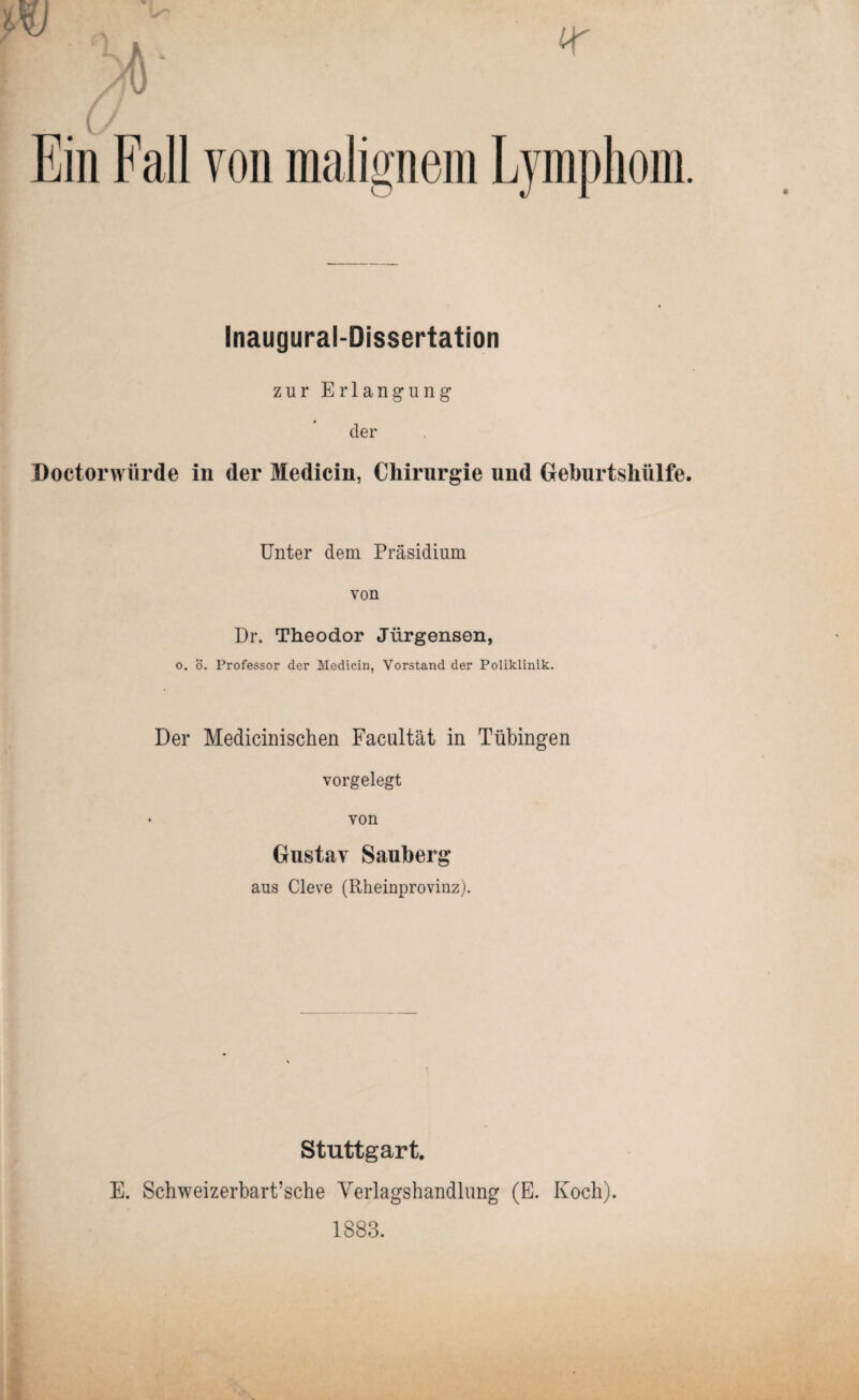 Ein Fall von malignem Lymphom. Inaugural-Dissertation zur Erlangung der Doctorwürde in der Medicin, Chirurgie und Gehurtshülfe. Unter dem Präsidium von Dr. Theodor Jürgensen, 0. ö. Professor der Medicin, Vorstand der Poliklinik. Der Medicinischen Faciütät in Tübingen vorgelegt • von Gustav Sauherg aus Cleve (Rheinproviuz). Stuttgart. E. Schweizerbart’sche Verlagshandlung (E. Koch). 1883.