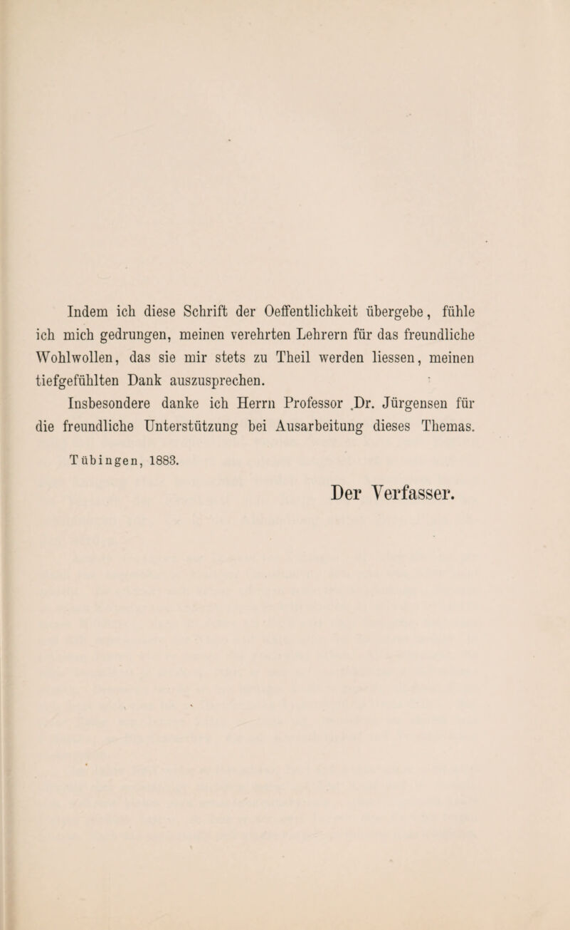 Indem ich diese Schrift der Oeffentlichkeit übergebe, fühle ich mich gedrungen, meinen verehrten Lehrern für das freundliche Wohlwollen, das sie mir stets zu Theil werden Hessen, meinen tiefgefühlten Dank auszusprechen. Insbesondere danke ich Herrn Professor .Dr. Jürgensen für die freundliche Unterstützung bei Ausarbeitung dieses Themas. Tübingen, 1883. Der Verfasser.