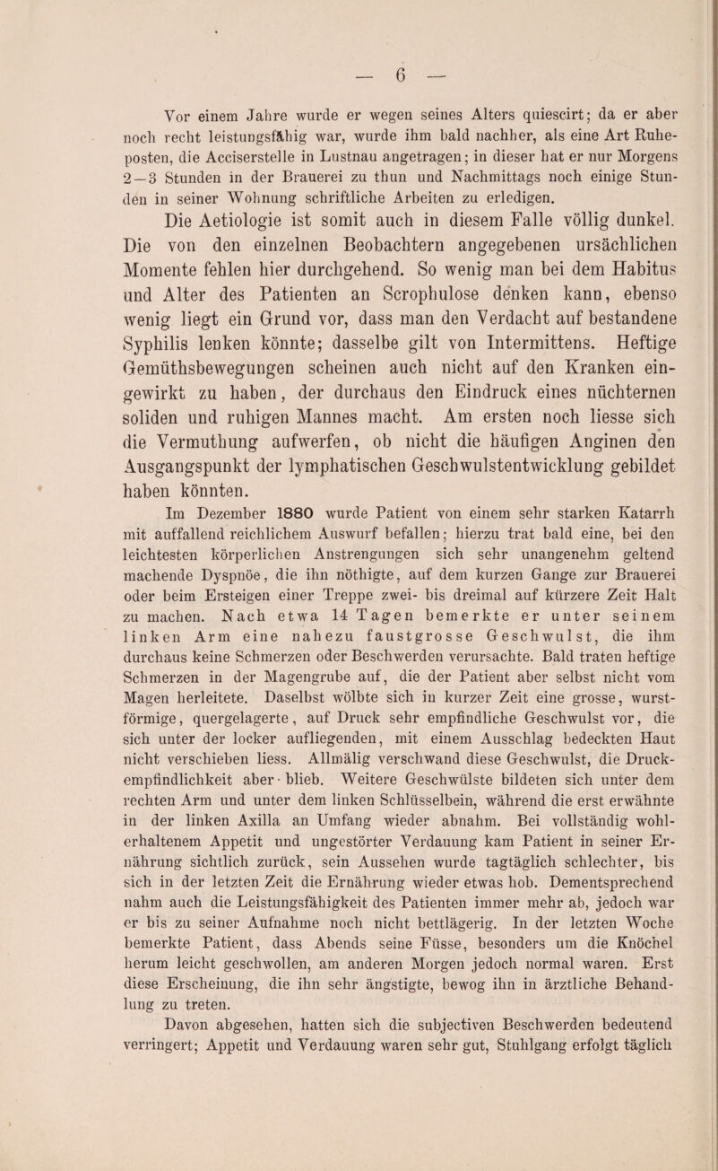 Vor einem Jahre wurde er wegen seines Alters quiescirt; da er aber noch recht leistungsfähig war, wurde ihm bald nachher, als eine Art Ruhe¬ posten, die Acciserstelle in Lustnau angetragen; in dieser hat er nur Morgens 2 — 3 Stunden in der Brauerei zu thun und Nachmittags noch einige Stun¬ den in seiner Wohnung schriftliche Arbeiten zu erledigen. Die Aetiologie ist somit auch in diesem Falle völlig dunkel. Die von den einzelnen Beobachtern angegebenen ursächlichen Momente fehlen hier durchgehend. So wenig man bei dem Habitus und Alter des Patienten an Scrophulose denken kann, ebenso wenig liegt ein Grund vor, dass man den Verdacht auf bestandene Syphilis lenken könnte; dasselbe gilt von Intermittens. Heftige Gemüthsbewegungen scheinen auch nicht auf den Kranken ein¬ gewirkt zu haben, der durchaus den Eindruck eines nüchternen soliden und ruhigen Mannes macht. Am ersten noch liesse sich « die Vermuthung aufwerfen, ob nicht die häufigen Anginen den Ausgangspunkt der lymphatischen Geschwulstentwicklung gebildet haben könnten. Im Dezember 1880 wurde Patient von einem sehr starken Katarrh mit auffallend reichlichem Auswurf befallen; hierzu trat bald eine, bei den leichtesten körperlichen Anstrengungen sich sehr unangenehm geltend machende Dyspnoe, die ihn nöthigte, auf dem kurzen Gange zur Brauerei oder beim Ersteigen einer Treppe zwei- bis dreimal auf kürzere Zeit Halt zu machen. Nach etwa 14 Tagen bemerkte er unter seinem linken Arm eine nahezu faustgrosse Geschwulst, die ihm durchaus keine Schmerzen oder Beschwerden verursachte. Bald traten heftige Schmerzen in der Magengrube auf, die der Patient aber selbst nicht vom Magen herleitete. Daselbst wölbte sich in kurzer Zeit eine grosse, wurst¬ förmige , quergelagerte, auf Druck sehr empfindliche Geschwulst vor, die sich unter der locker aufliegenden, mit einem Ausschlag bedeckten Haut nicht verschieben Hess. Allmälig verschwand diese Geschwulst, die Druck¬ empfindlichkeit aber-blieb. Weitere Geschwülste bildeten sich unter dem rechten Arm und unter dem linken Schlüsselbein, während die erst erwähnte in der linken Axilla an Umfang wieder ahnahm. Bei vollständig wohl¬ erhaltenem Appetit und ungestörter Verdauung kam Patient in seiner Er¬ nährung sichtlich zurück, sein Aussehen wurde tagtäglich schlechter, bis sich in der letzten Zeit die Ernährung wieder etwas hob. Dementsprechend nahm auch die Leistungsfähigkeit des Patienten immer mehr ab, jedoch war er bis zu seiner Aufnahme noch nicht bettlägerig. In der letzten Woche bemerkte Patient, dass Abends seine Füsse, besonders um die Knöchel herum leicht geschwollen, am anderen Morgen jedoch normal waren. Erst diese Erscheinung, die ihn sehr ängstigte, bewog ihn in ärztliche Behand¬ lung zu treten. Davon abgesehen, hatten sich die subjectiven Beschwerden bedeutend verringert; Appetit und Verdauung waren sehr gut, Stuhlgang erfolgt täglich