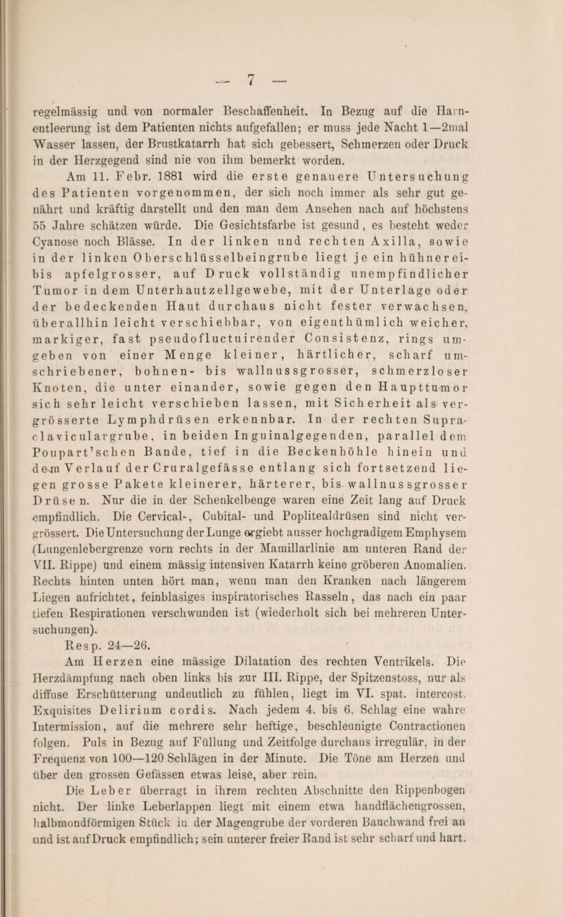 regelmässig und von normaler Beschaffenheit. In Bezug auf die Harn¬ entleerung ist dem Patienten nichts aufgefallen; er muss jede Nacht 1—2mal Wasser lassen, der Brnstkatarrh hat sich gebessert, Schmerzen oder Druck in der Herzgegend sind nie von ihm bemerkt worden. Am 11. Febr. 1881 wird die erste genauere Untersuchung des Patienten vorgenommen, der sich noch immer als sehr gut ge¬ nährt und kräftig darstellt und den man dem Ansehen nach auf höchstens 55 Jahre schätzen würde. Die Gesichtsfarbe ist gesund, es besteht weder Cyanose noch Blässe. In der linken und rechten Axilla, sowie in der linken 0 b er s c hlüss elbei ngrub e liegt je ein hühnerei- bis apfelgrosser, auf Druck vollständig unempfindlicher Tumor in dem Unterhautzellgewebe, mit der Unterlage oder der bedeckenden Haut durchaus nicht fester verwachsen, üb erallhin leicht verschi ebbar, von eigeiithüml ich weicher, markiger, fast pseudofluctuirender Consistenz, rings um¬ geben von einer Menge kleiner, härtlicher, scharf um¬ schriebener, höhnen- bis wallnussgrosser, schmerzloser Knoten, die unter einander, sowie gegen den Haupttumor sich sehr leicht verschieben lassen, mit Sicherheit als ver- grösserte Lymphdrüsen erkennbar. In der rechten Supra- cl aviculargrube , in beiden In guinalgege nden, parallel dem Poupart’schen Bande, tief in die Beckenhöhle hinein und desmVerlauf der Cruralgefäs se entlang sich fortsetzeud lie¬ gen grosse Pakete kleinerer, härterer, bis. wallnus sgrosse r Drüse n. Nur die in der Schenkelbeuge waren eine Zeit lang auf Druck empfindlich. Die Cervical-, Cubital- und Poplitealdrüsen sind nicht ver- grössert. Die Untersuchung der Lunge m^giebt ausser hochgradigem Emphysem (Lungenlebergrenze vorn rechts in der Mamillarlinie am unteren Rand der VII. Rippe) und einem mässig intensiven Katarrh keine gröberen Anomalien. Rechts hinten unten hört man, wenn man den Kranken nach längerem Liegen aufrichtet, feinblasiges inspiratorisches Rasseln, das nach ein paar tiefen Respirationen verschwunden ist (wiederholt sich bei mehreren Unter¬ suchungen). Resp. 24—26. Am Herzen eine mässige Dilatation des rechten Ventrikels. Die Herzdämpfung nach oben links bis zur III. Rippe, der Spitzenstoss, nur als diffuse Erschütterung undeutlich zu fühlen, liegt im VI. spat, intercost. Exquisites Delirium cordis. Nach jedem 4. bis 6. Schlag eine wahre Intermission, auf die mehrere sehr heftige, beschleunigte Contractionen folgen. Puls in Bezug auf Füllung und Zeitfolge durchaus irregulär, in der Frequenz von 100—120 Schlägen in der Minute. Die Töne am Herzen und über den grossen Gefässen etwas leise, aber rein. Die Leber überragt in ihrem rechten Abschnitte den Rippenbogen nicht. Der linke Leberlappen liegt mit einem etwa handflächengrossen, halbmondförmigen Stück iu der Magengrube der vorderen Bauchwand frei an und ist auf Druck empfindlich; sein unterer freier Rand ist sehr scharf und hart.