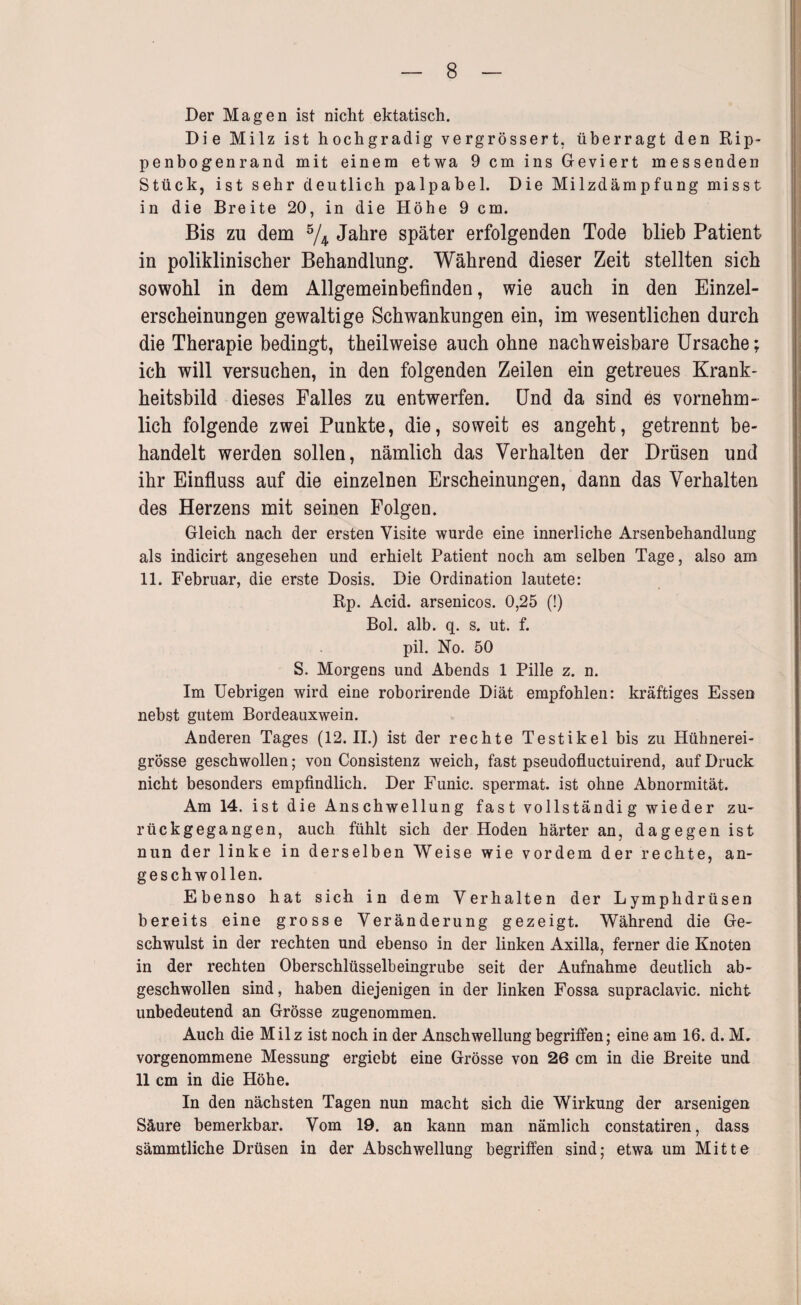 Der Magen ist nicht ektatisch. Die Milz ist hochgradig vergrössert, überragt den Rip¬ penbogenrand mit einem etwa 9 cm ins Geviert messenden Stück, ist sehr deutlich palpabel. Die Milzdämpfung misst in die Breite 20, in die Höhe 9 cm. Bis ZU dem 74. Jahre später erfolgenden Tode blieb Patient in poliklinischer Behandlung. Während dieser Zeit stellten sich sowohl in dem Allgemeinbefinden, wie auch in den Einzel¬ erscheinungen gewaltige Schwankungen ein, im wesentlichen durch die Therapie bedingt, theilweise auch ohne nachweisbare Ursache; ich will versuchen, in den folgenden Zeilen ein getreues Krank- heitsbild dieses Falles zu entwerfen. Und da sind es vornehm¬ lich folgende zwei Punkte, die, soweit es angeht, getrennt be¬ handelt werden sollen, nämlich das Verhalten der Drüsen und ihr Einfluss auf die einzelnen Erscheinungen, dann das Verhalten des Herzens mit seinen Folgen. Gleich nach der ersten Visite wurde eine innerliche Arsenbehandlung als indicirt angesehen und erhielt Patient noch am selben Tage, also am 11. Februar, die erste Dosis. Die Ordination lautete: Rp. Acid. arsenicos. 0,25 (!) Bol. alb. q. s. ut. f. pil. No. 50 S. Morgens und Abends 1 Pille z. n. Im Uebrigen wird eine roborirende Diät empfohlen: kräftiges Essen nebst gutem Bordeauxwein. Anderen Tages (12.11.) ist der rechte Testikel bis zu Hühnerei¬ grösse geschwollen; von Consistenz weich, fast pseudofluctuirend, auf Druck nicht besonders empfindlich. Der Funic. spermat. ist ohne Abnormität. Am 14. ist die Anschwellung fast vollständig wieder zu¬ rückgegangen, auch fühlt sich der Hoden härter an, dagegen ist nun der linke in derselben Weise wie vordem der rechte, an¬ geschwollen. Ebenso hat sich in dem Verhalten der Lymphdrüsen bereits eine grosse Veränderung gezeigt. Während die Ge¬ schwulst in der rechten und ebenso in der linken Axilla, ferner die Knoten in der rechten Oberschlüsselbeingrube seit der Aufnahme deutlich ab¬ geschwollen sind, haben diejenigen in der linken Fossa supraclavic. nicht unbedeutend an Grösse zugenommen. Auch die Milz ist noch in der Anschwellung begriffen; eine am 16. d. M. vorgenommene Messung ergiebt eine Grösse von 26 cm in die Breite und 11 cm in die Höhe. In den nächsten Tagen nun macht sich die Wirkung der arsenigen Säure bemerkbar. Vom 19. an kann man nämlich constatiren, dass sämmtliche Drüsen in der Abschwellung begriffen sind; etwa um Mitte