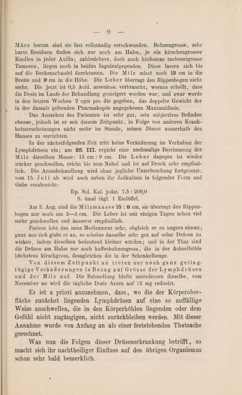 März herum sind sie fast vollständig verschwunden. Bohnengrosse, sein- harte Residuen finden sich nur noch am Halse, je ein kirschengrosser Knollen in jeder Axilla; zahlreichere, doch auch höchstens taubeneigrosse Tumoren, liegen noch in beiden Inguinalgegenden. Diese lassen sich bis auf die Beckenschaufel durchtasten. Die Milz misst noch 13 cm in die Breite und 9 cm in die Höhe. Die Leber überragt den Rippenbogen nicht mehr. Bis jetzt ist 0,5 Acid. arsenicos. verbraucht, woraus erhellt, dass die Dosis im Laufe der Behandlung gesteigert worden war; und zwar wurde in den letzten Wochen 2 cgm pro die gegeben, das doppelte Gewicht der in der damals geltenden Pharmakopöe angegebenen Maximaldosis. Das Aussehen des Patienten ist sehr gut, sein subjectives Befinden ebenso, jedoch ist er seit diesem Zeitpunkt, in Folge von anderen Krank¬ heitserscheinungen nicht mehr im Stande, seinen Dienst ausserhalb des Hauses zu verrichten. In der nächstfolgenden Zeit tritt keine Veränderung im Verhalten der Lymphdrüsen ein; am 25. III. ergiebt eine nochmalige Bestimmung der Milz dieselben Masse: 13 cm : 9 cm. Die Leber dagegen ist wieder stärker geschwollen, reicht bis zum Nabel und ist auf Druck sehr empfind¬ lich. Die Arsenbehandlung wird ohne jegliche Unterbrechung fortgesetzt; vom 15. Juli ab wird noch neben ihr Jodkalium in folgender Form und Gabe verabreicht: Rp. Sol. Kal. jodat. 7,5 : 200,0 S. 4mal tägl. 1 Esslöffel. Am 3. Aug. sind die Milzrnaasse 15 : 8 cm, sie überragt den Rippen¬ bogen nur noch um 2—3 cm. Die Leber ist seit einigen Tagen schon viel mehr geschwollen und äusserst empfindlich. Patient lobt das neue Medicament sehr, obgleich er es ungern nimmt; ganz aus sich giebt er an, es scheine dasselbe sehr gut auf seine Drüsen zu wirken, indem dieselben bedeutend kleiner würden; und in der That sind die Drüsen am Halse nur noch kaffeebohnengross, die in der Achselhöhle höchstens kirschgross, dessgleichen die in der Schenkelbeuge. Von diesem Zeitpunkt an treten nur noch ganz gering¬ fügige Veränderungen in Bezug auf Grösse der Lymphdrüsen und der Milz auf. Die Behandlung bleibt unterdessen dieselbe, vom November an wird die tägliche Dosis Arsen auf 15 mg reducirt. Es ist a priori anzunehmen, dass, wo die der Körperober¬ fläche zunächst liegenden Lymphdrüsen auf eine so auffällige Weise anschwellen, die in den Körperhöhlen liegenden oder dem Gefühl nicht zugängigen, nicht Zurückbleiben werden. Mit dieser Annahme wurde von Anfang an als einer feststehenden Thatsache gerechnet. Was nun die Folgen dieser Drüsenerkrankung betrifft, so macht sich ihr nachtheiliger Einfluss auf den übrigen Organismus schon sehr bald bemerklich. #