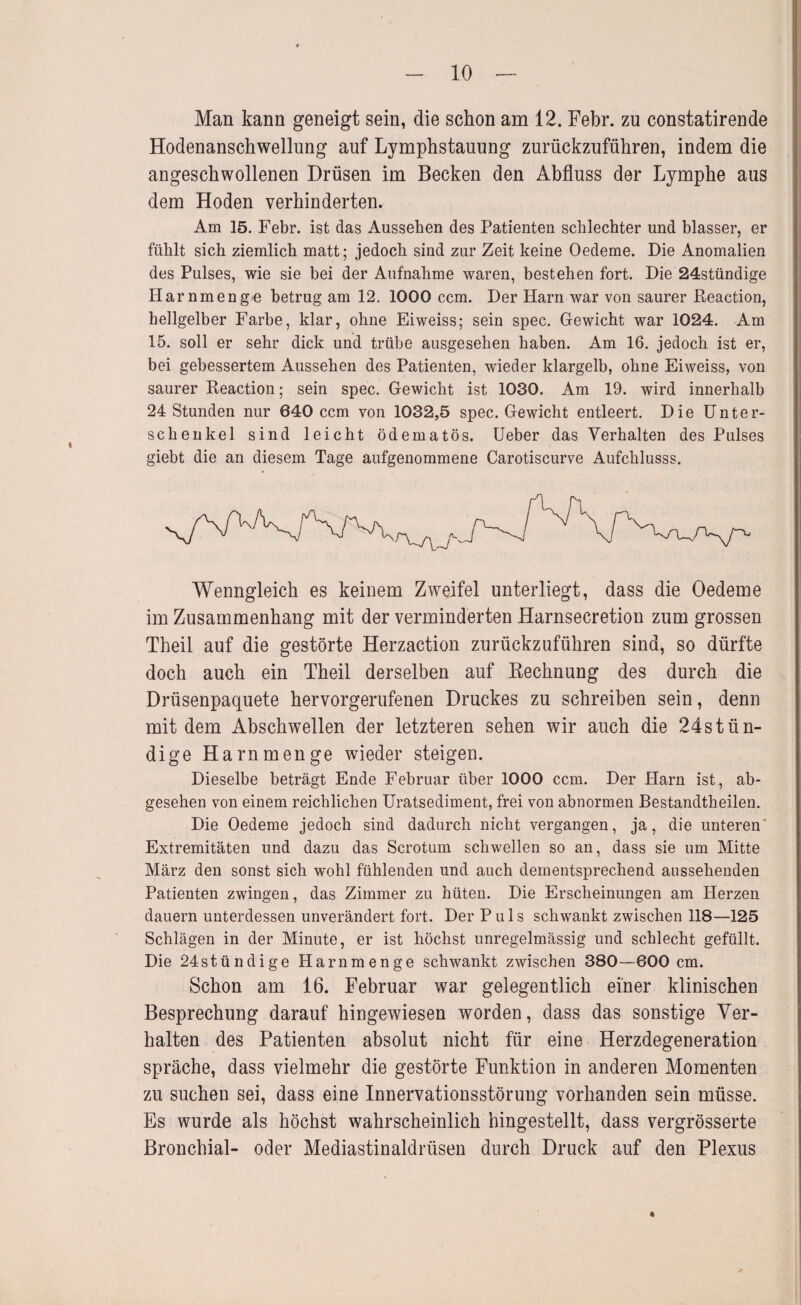 Man kann geneigt sein, die schon am 12. Febr. zu constatirende Hodenanschwellung auf Lymphstauung zurückzuführen, indem die angeschwollenen Drüsen im Becken den Abfluss der Lymphe aus dem Hoden verhinderten. Am 15. Febr. ist das Aussehen des Patienten schlechter und blasser, er fühlt sich ziemlich matt; jedoch sind zur Zeit keine Oedeme. Die Anomalien des Pulses, wie sie bei der Aufnahme waren, bestehen fort. Die 24stündige Harnmenge betrug am 12. 1000 ccm. Der Harn war von saurer Reaction, hellgelber Farbe, klar, ohne Eiweiss; sein spec. Gewicht war 1024. Am 15. soll er sehr dick und trübe ausgesehen haben. Am 16. jedoch ist er, bei gebessertem Aussehen des Patienten, wieder klargelb, ohne Eiweiss, von saurer Reaction; sein spec. Gewicht ist 1030. Am 19. wird innerhalb 24 Stunden nur 640 ccm von 1032,5 spec. Gewicht entleert. Die Unter¬ schenkel sind leicht ödematös. üeber das Verhalten des Pulses giebt die an diesem Tage aufgenommene Carotiscurve Aufchlusss. V^enngleich es keinem Zweifel unterliegt, dass die Oedeme im Zusammenhang mit der verminderten Harnsecretion zum grossen Theil auf die gestörte Herzaction zurückzuführen sind, so dürfte doch auch ein Theil derselben auf Rechnung des durch die Drüsenpaquete hervorgerufenen Druckes zu schreiben sein, denn mit dem Abschwellen der letzteren sehen wir auch die 24stün- dige Harn men ge wieder steigen. Dieselbe beträgt Ende Februar über 1000 ccm. Der Harn ist, ab¬ gesehen von einem reichlichen Uratsediment, frei von abnormen Bestandtheilen. Die Oedeme jedoch sind dadurch nicht vergangen, ja, die unteren* Extremitäten und dazu das Scrotum schwellen so an, dass sie um Mitte März den sonst sich wohl fühlenden und auch dementsprechend aussehenden Patienten zwingen, das Zimmer zu hüten. Die Erscheinungen am Herzen dauern unterdessen unverändert fort. Der Puls schwankt zwischen 118—125 Schlägen in der Minute, er ist höchst unregelmässig und schlecht gefüllt. Die 24stündige Harnmenge schwankt zwischen 380—600 cm. Schon am 16. Februar war gelegentlich einer klinischen Besprechung darauf hingewiesen worden, dass das sonstige Ver¬ halten des Patienten absolut nicht für eine Herzdegeneration spräche, dass vielmehr die gestörte Funktion in anderen Momenten zu suchen sei, dass eine Innervationsstörung vorhanden sein müsse. Es wurde als höchst wahrscheinlich hingestellt, dass vergrösserte Bronchial- oder Mediastinaldrüsen durch Druck auf den Plexus