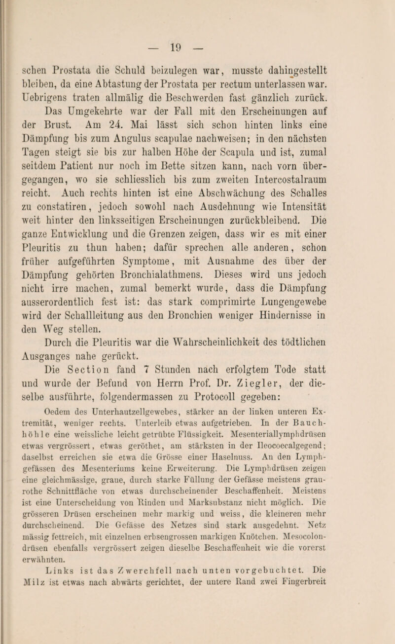 sehen Prostata die Schuld beizulegen war, musste dahingestellt bleiben, da eine Abtastung der Prostata per rectum unterlassen war. Uebrigens traten allmälig die Beschwerden fast gänzlich zurück. Das Umgekehrte war der Pall mit den Erscheinungen auf der Brust. Am 24. Mai lässt sich schon hinten links eine Dämpfung bis zum Angulus scapulae nachweisen; in den nächsten Tagen steigt sie bis zur halben Höhe der Scapula und ist, zumal seitdem Patient nur noch im Bette sitzen kann, nach vorn über¬ gegangen, wo sie schliesslich bis zum zweiten Intercostalraum reicht. xAuch rechts hinten ist eine Abschwächung des Schalles zu constatiren, jedoch sowohl nach Ausdehnung wie Intensität weit hinter den linksseitigen Erscheinungen zurückbleibend. Die ganze Entwicklung und die Grenzen zeigen, dass wir es mit einer Pleuritis zu thun haben; dafür sprechen alle anderen, schon früher aufgeführten Symptome, mit Ausnahme des über der Dämpfung gehörten Bronchialathmens. Dieses wird uns jedoch nicht irre machen, zumal bemerkt wurde, dass die Dämpfung ausserordentlich fest ist: das stark comprimirte Lungengewebe wird der Schallleitung aus den Bronchien weniger Hindernisse in den Weg stellen. Durch die Pleuritis war die Wahrscheinlichkeit des tödtlichen Ausganges nahe gerückt. Die Section fand 7 Stunden nach erfolgtem Tode statt und wurde der Befund von Herrn Prof. Dr. Ziegler, der die¬ selbe ausführte, folgendermassen zu Protocoll gegeben: Oedem des Unterhautzellgewebes, stärker an der linken unteren Ex¬ tremität, weniger rechts. Unterleib etwas aufgetrieben. In der Bauch- böble eine weisslicbe leicht getrübte Flüssigkeit. Mesenteriallymphdrüsen etwas vergrössert, etwas geröthet, am stärksten in der Ileocoecalgegend; daselbst erreichen sie etwa die Grösse einer Haselnuss. An den Lymph- gefässen des Mesenteriums keine Erweiterung. Die Lymphdrüsen zeigen eine gleichmässige, graue, durch starke Füllung der Gefässe meistens grau- rothe Schnittfläche von etwas durchscheinender Beschaffenheit. Meistens ist eine Unterscheidung von Binden und Marksubstanz nicht möglich. Die grösseren Drüsen erscheinen mehr markig und weiss, die kleineren mehr durchscheinend. Die Gefässe des Netzes sind stark ausgedehnt. Netz mässig fettreich, mit einzelnen erhsengrossen markigen Knötchen. Mesocolon¬ drüsen ebenfalls vergrössert zeigen dieselbe Beschaffenheit wie die vorerst erwähnten. Links ist das Zwerchfell nach unten vorgebuch tet. Die Milz ist etwas nach abwärts gerichtet, der untere Rand zwei Fingerbreit
