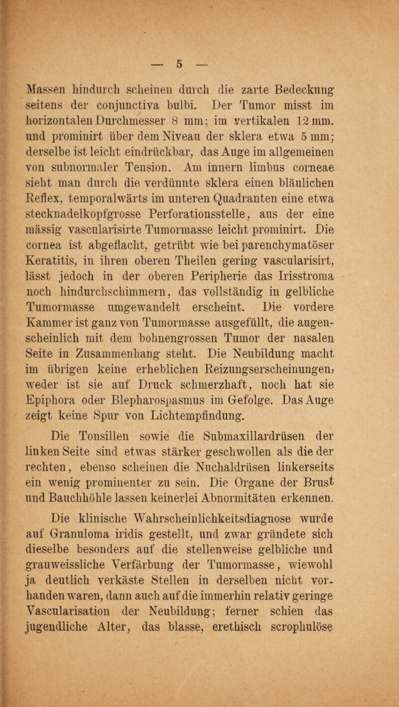 Massen hindurch scheinen durch die zarte Bedeckung seitens der conjunctiva bulbi. Der Tumor misst im horizontalen Durchmesser 8 mm; im vertikalen 12 mm. und prominirt über dem Niveau der sklera etwa 5 mm; derselbe ist leicht eindrückbar, das Auge im allgemeinen von subnormaler Tension. Am innern limbus corneae sieht man durch die verdünnte sklera einen bläulichen Reflex, temporalwärts im unteren Quadranten eine etwa stecknadelkopfgrosse Perforationsstelle, aus der eine massig vascularisirte Tumormasse leicht prominirt. Die cornea ist abgeflacht, getrübt wie bei parenchymatöser Keratitis, in ihren oberen Theilen gering vascularisirt, lässt jedoch in der oberen Peripherie das Irisstroma noch hindurchschimmern, das vollständig in gelbliche Tumormasse umgewandelt erscheint. Die vordere Kammer ist ganz von Tumormasse ausgefüllt, die augen¬ scheinlich mit dem bohnengrossen Tumor der nasalen Seite in Zusammenhang steht. Die Neubildung macht im übrigen keine erheblichen Reizungserscheinungen? weder ist sie auf Druck schmerzhaft, noch hat sie Epiphora oder Blepharospasmus im Gefolge. Das Auge zeigt keine Spur von Lichtempfindung. Die Tonsillen sowie die Submaxillardrüsen der linken Seite sind etwas stärker geschwollen als die der rechten, ebenso scheinen die Nuchaldriisen linkerseits ein wenig prominenter zu sein. Die Organe der Brust und Bauchhöhle lassen keinerlei Abnormitäten erkennen. Die klinische Wahrscheinlichkeitsdiagnose wurde auf Granuloma iridis gestellt, und zwar gründete sich dieselbe besonders auf die stellenweise gelbliche und grauweissliche Verfärbung der Tumormasse, wiewohl ja deutlich verkäste Stellen in derselben nicht vor¬ handen waren, dann auch auf die immerhin relativ geringe Vascularisation der Neubildung; ferner schien das jugendliche Alter, das blasse, erethisch scrophulöse