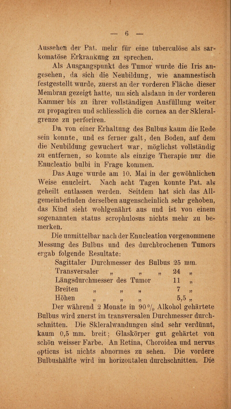 Aussehen der Pat. mehr für eine tubereulöse als sar- komatöse Erkrankung zu sprechen. Als Ausgangspunkt des Tumor wurde die Iris an¬ gesehen, da sich die Neubildung, wie anamnestisch festgestellt wurde, zuerst an der vorderen Fläche dieser Membran gezeigt hatte, um sich alsdann in der vorderen Kammer bis zu ihrer vollständigen Ausfüllung weiter zu propagiren und schliesslich die cornea an der Skleral- grenze zu perforiren. Da von einer Erhaltung des Bulbus kaum die Rede sein konnte, und es ferner galt, den Boden, auf dem die Neubildung gewuchert war, möglichst vollständig zu entfernen, so konnte als einzige Therapie nur die Enucleatio bulbi in Frage kommen. Das Auge wurde am 10. Mai in der gewöhnlichen Weise enucleirt. Nach acht Tagen konnte Pat. als geheilt entlassen werden. Seitdem hat sich das All¬ gemeinbefinden derselben augenscheinlich sehr gehoben, das Kind sieht wohlgenährt aus und ist von einem sogenannten Status serophulosus nichts mehr zu be¬ merken. Die unmittelbar nach der Enucleation vorgenommene Messung des Bulbus und des durchbrochenen Tumors ergab folgende Resultate: Sagittaler Durchmesser des Bulbus 25 mm. Transversaler „ „ „ 24 Längsdurchmesser des Tumor 11 Breiten „ „ „ 7 Höhen „ „ „ 5,5 „ Der während 2 Monate in 90 % Alkohol gehärtete Bulbus wird zuerst im transversalen Durchmesser durch¬ schnitten. Die Skleralwandungen sind sehr verdünnt, kaum 0,5 mm. breit; Glaskörper gut gehärtet von schön weisser Farbe. An Retina, Choroidea und nervus opticus ist nichts abnormes zu sehen. Die vordere Bulbushälfte wird im horizontalen durchschnitten. Die >5