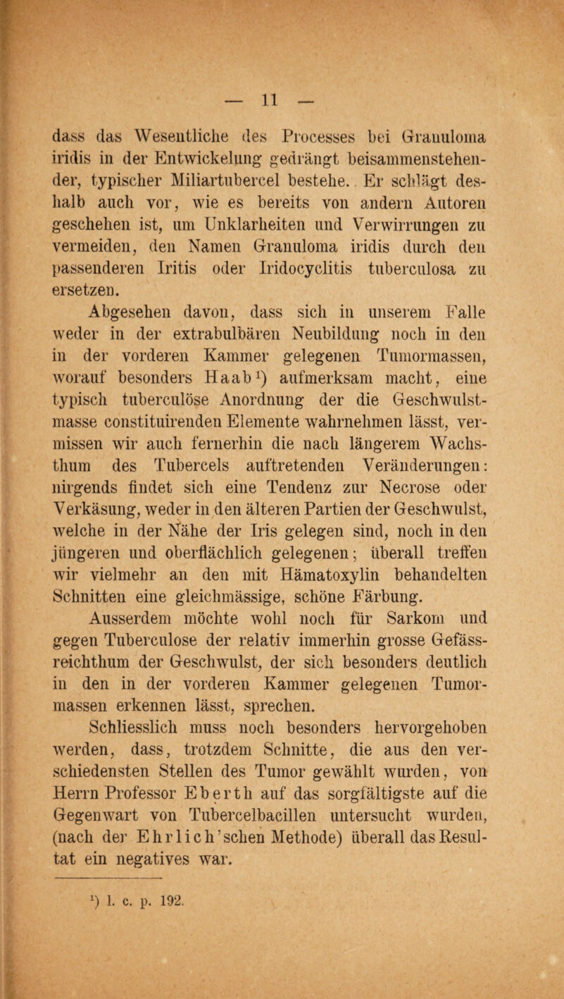 dass das Wesentliche des Processes bei Granuloma iridis in der Entwickelung gedrängt beisammenstehen¬ der, typischer Miliartubereel bestehe. Er schlägt des¬ halb auch vor, wie es bereits von andern Autoren geschehen ist, um Unklarheiten und Verwirrungen zu vermeiden, den Namen Granuloma iridis durch den passenderen Iritis oder Iridocyclitis tuberculosa zu ersetzen. Abgesehen davon, dass sich in unserem Falle weder in der extrabulbären Neubildung noch in den in der vorderen Kammer gelegenen Tumormassen, worauf besonders Haab1) aufmerksam macht, eine typisch tuberculöse Anordnung der die Geschwulst¬ masse constituirenden Elemente wahrnehmen lässt, ver¬ missen wir auch fernerhin die nach längerem Wachs¬ thum des Tubereels auftretenden Veränderungen: nirgends findet sich eine Tendenz zur Necrose oder Verkäsung, weder in den älteren Partien der Geschwulst, welche in der Nähe der Iris gelegen sind, noch in den jüngeren und oberflächlich gelegenen; überall treffen wir vielmehr an den mit Hämatoxylin behandelten Schnitten eine gleichmässige, schöne Färbung. Ausserdem möchte wohl noch für Sarkom und gegen Tuberculöse der relativ immerhin grosse Gefäss- reichthum der Geschwulst, der sich besonders deutlich in den in der vorderen Kammer gelegenen Tumor¬ massen erkennen lässt, sprechen. Schliesslich muss noch besonders hervorgehoben werden, dass, trotzdem Schnitte, die aus den ver¬ schiedensten Stellen des Tumor gewählt wurden, von Herrn Professor E b e r t h auf das sorgfältigste auf die Gegenwart von Tubercelbacillen untersucht wurden, (nach der Ehrlich’ sehen Methode) überall das Resul¬ tat ein negatives war. *) 1. c. p. 192.