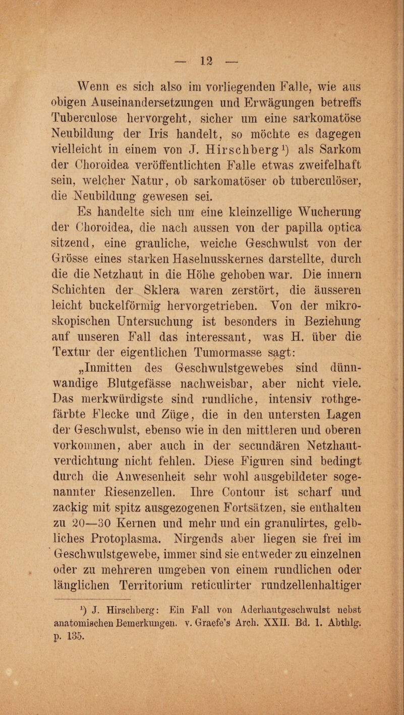 Wenn es sich also im vorliegenden Falle, wie ans obigen Auseinandersetzungen und Erwägungen betreffs Tuberculose hervorgeht, sicher um eine sarkomatöse Neubildung der Iris handelt, so möchte es dagegen vielleicht in einem von J. Hirschberg1) als Sarkom der Choroidea veröffentlichten Falle etwas zweifelhaft sein, welcher Natur, ob sarkomatöser ob tuberculöser, die Neubildung gewesen sei. Es handelte sich um eine kleinzellige Wucherung der Choroidea, die nach aussen von der papilla optica sitzend, eine grauliche, weiche Geschwulst von der Grösse eines starken Haselnusskernes darstellte, durch die die Netzhaut in die Höhe gehoben war. Die innern Schichten der Sklera waren zerstört, die äusseren leicht buckelförmig hervorgetrieben. Von der mikro¬ skopischen Untersuchung ist besonders in Beziehung auf unseren Fall das interessant, was H. über die Textur der eigentlichen Tumormasse sagt: „Inmitten des Geschwulstgewebes sind dünn¬ wandige Blutgefässe nachweisbar, aber nicht viele. Das merkwürdigste sind rundliche, intensiv rothge- färbte Flecke und Züge, die in den untersten Lagen der Geschwulst, ebenso wie in den mittleren und oberen Vorkommen, aber auch in der secundären Netzhaut¬ verdichtung nicht fehlen. Diese Figuren sind bedingt durch die Anwesenheit sehr wohl ausgebildeter soge¬ nannter Biesenzellen. Ihre Contour ist scharf und zackig mit spitz ausgezogenen Fortsätzen, sie enthalten zu 20—30 Kernen und mehr und ein granulirtes, gelb¬ liches Protoplasma. Nirgends aber liegen sie frei im Geschwulstgewebe, immer sind sie entweder zu einzelnen oder zu mehreren umgeben von einem rundlichen oder länglichen Territorium reticulirter rundzellenhaltiger 0 J. Hirschberg: Ein Fall von Aderliautgescliwulst nebst anatomischen Bemerkungen, v. Graefe’s Arch. XXII. Bd. 1. Abtlilg. p. 135.