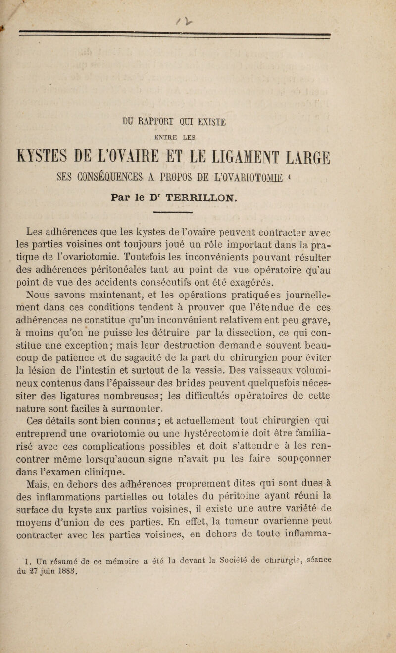 DD RAPPORT QUI EXISTE ENTRE LES KYSTES DE L'OVAIRE ET LE LIGAMENT LARGE SES CONSÉQUENCES A PROPOS DE L’OVARIOTOMIE 1 Par le Dr TERRILLON. Les adhérences que les kystes de l’ovaire peuvent contracter avec les parties voisines ont toujours joué un rôle important dans la pra¬ tique de l’ovariotomie. Toutefois les inconvénients pouvant résulter des adhérences péritonéales tant au point de vue opératoire qu’au point de vue des accidents consécutifs ont été exagérés. Nous savons maintenant, et les opérations pratiquées journelle¬ ment dans ces conditions tendent à prouver que Détendue de ces adhérences ne constitue qu’un inconvénient relativem ent peu grave, à moins qu’on ne puisse les détruire par la dissection, ce qui con¬ stitue une exception; mais leur destruction demande souvent beau¬ coup de patience et de sagacité de la part du chirurgien pour éviter la lésion de l’intestin et surtout de la vessie. Des vaisseaux volumi¬ neux contenus dans l’épaisseur des brides peuvent quelquefois néces¬ siter des ligatures nombreuses; les difficultés opératoires de cette nature sont faciles à surmonter. Ces détails sont bien connus ; et actuellement tout chirurgien qui entreprend une ovariotomie ou une hystérectomie doit être familia¬ risé avec ces complications possibles et doit s’attendre à les ren¬ contrer même lorsqu’aucun signe n’avait pu les faire soupçonner dans l’examen clinique. Mais, en dehors des adhérences proprement dites qui sont dues à des inflammations partielles ou totales du péritoine ayant réuni la surface du kyste aux parties voisines, il existe une autre variété de moyens d’union de ces parties. En effet, la tumeur ovarienne peut contracter avec les parties voisines, en dehors de toute inflamma- 1. Un résumé de ce mémoire a été lu devant la Société de chirurgie, séance du 27 juin 1883.